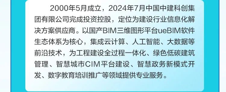 <p>2000年5月成立，2024年7月中国中建科创集<br/>团有限公司完成投资控股，定位为建设行业信息化解<br/>决方案供应商。以国产BIM三维图形平台ueBIM软件<br/>生态体系为核心，集成云计算、人工智能、大数据等<br/>前沿技术，为工程建设全过程一体化、绿色低碳建筑<br/>管理、智慧城市CIM平台建设、智慧政务新模式开<br/>发、数字教育培训推广等领域提供专业服务。</p>
