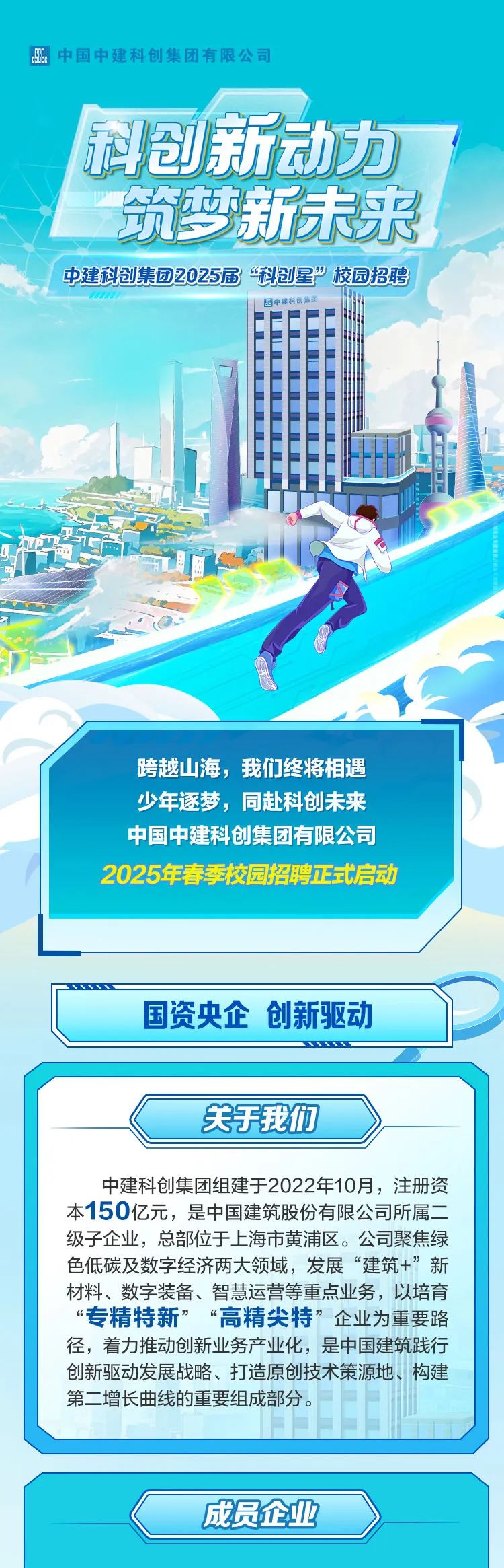 <p>dSE中国中建科创集团有限公司</p>
<p>科创新动力</p>
<p>筑梦新未来</p>
<p>中建科创集团2025届“科创星”校园招聘</p>
<p>西中建科创集团</p>
<p>跨越山海,我们终将相遇</p>
<p>少年逐梦,同赴科创未来</p>
<p>中国中建科创集团有限公司</p>
<p>2025年春季校园招聘正式启动</p>
<p>成员企业</p>

<table>
<tr><td colspan="2"></td>
<td></td>
</tr>
<tr><td colspan="3">国资央企创新驱动</td>
</tr>
<tr><td colspan="3"></td>
</tr>
<tr><td colspan="3"></td>
</tr>
<tr><td colspan="3">关于我们中建科创集团组建于2022年10月,注册资本150亿元,是中国建筑股份有限公司所属二级子企业,总部位于.上海市黄浦区。公司聚焦绿色低碳及数字经济两大领域,发展“建筑+”新材料、数字装备、智慧运营等重点业务,以培育“专精特新” “高精尖特”企业为重要路径,着力推动创新业务产业化,是中国建筑践行创新驱动发展战略、打造原创技术策源地、构建第二增长曲线的重要组成部分。</td>
</tr>
<tr><td></td>
<td colspan="2"></td>
</tr>
<tr><td colspan="3"></td>
</tr>
</table>

