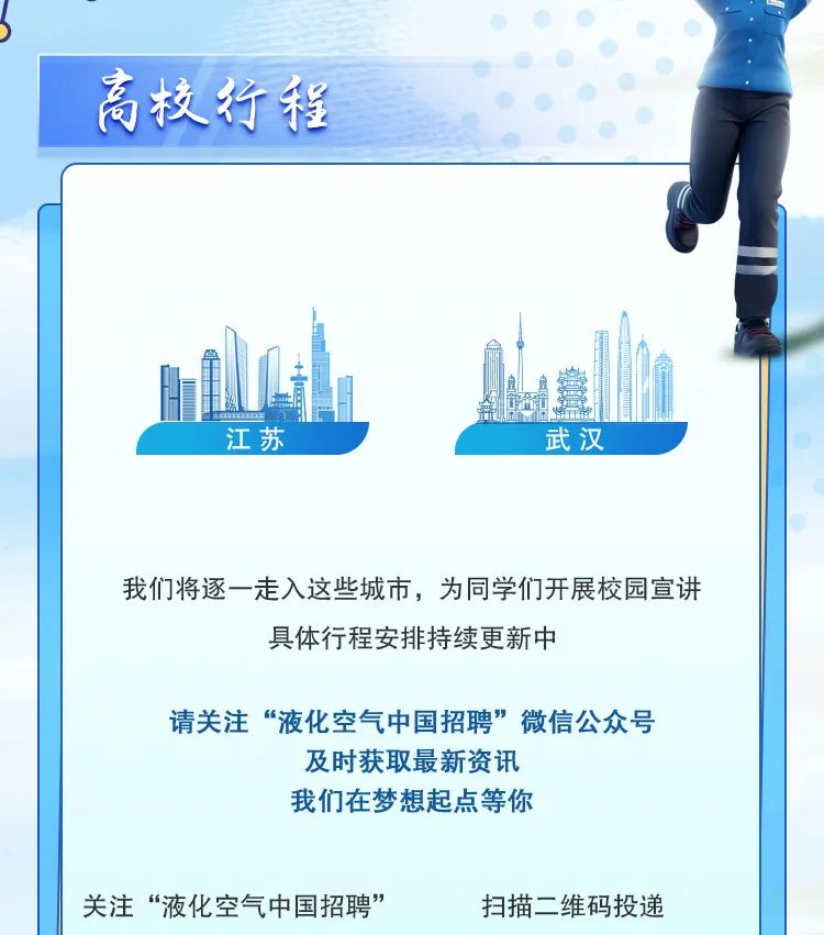 <p>高校行程</p>
<p>江苏武汉</p>
<p>我们将逐一走入这些城市,为同学们开展校园宣讲</p>
<p>具体行程安排持续更新中</p>
<p>请关注&ldquo;液化空气中国招聘&rdquo;微信公众号</p>
<p>及时获取最新资讯</p>
<p>我们在梦想起点等你</p>
<p>关注&ldquo;液化空气中国招聘&rdquo;扫描二维码投递</p>
