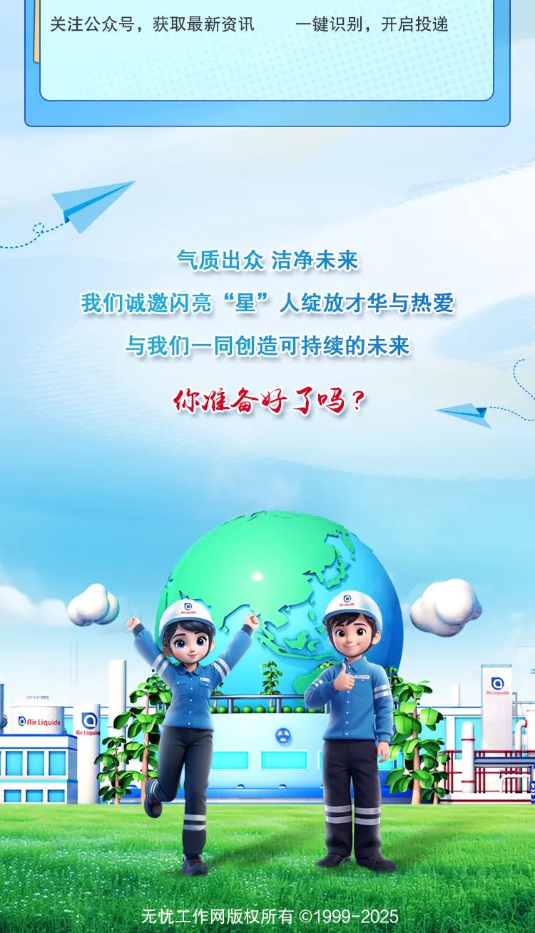 <p>无忧工作网版权所有C1999-2025</p>

<table>
<tr><td colspan="4">关注公众号,获取最新资讯 一键识别,开启投递</td>
</tr>
<tr><td colspan="4">气质出众洁净未来我们诚邀闪亮&ldquo;星&rdquo;人绽放才华与热爱与我们一同创造可持续的未来你准备好了吗?a 。y. ◆。boadoo</td>
</tr>
<tr><td>airliquide</td>
<td colspan="2">。 C大</td>
<td rowspan="2"></td>
</tr>
<tr><td></td>
<td colspan="2"></td>
</tr>
<tr><td>☐</td>
<td></td>
<td colspan="2">M S广</td>
</tr>
<tr><td> C 1</td>
<td colspan="3">E ( 0</td>
</tr>
</table>
