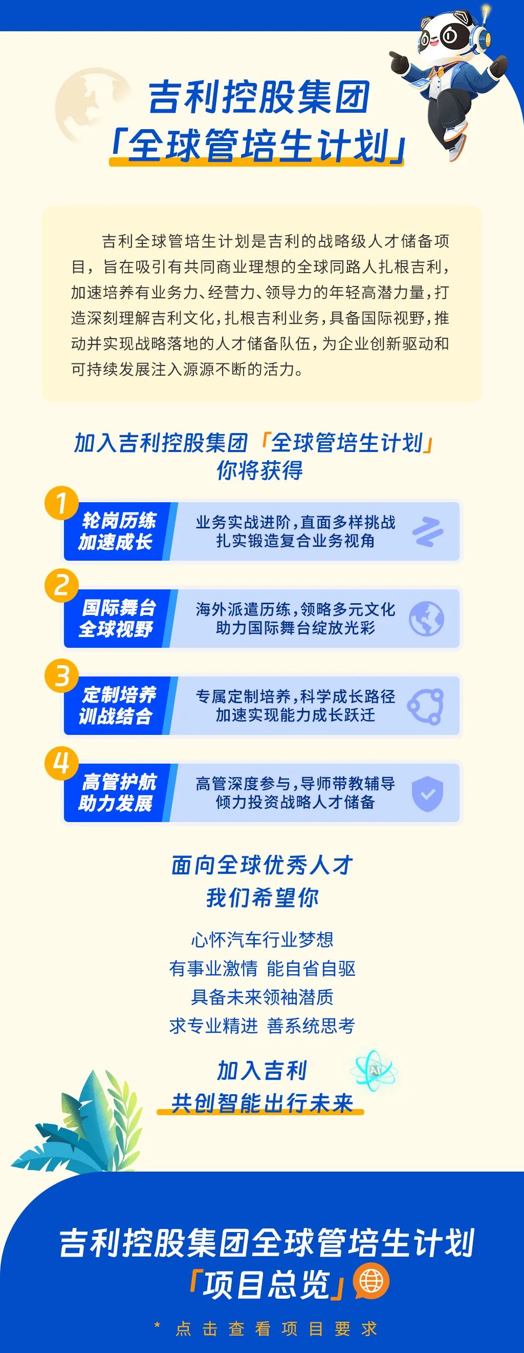 <p>吉利控股集团<br/>「全球管培生计划」</p>
<p>吉利全球管培生计划是吉利的战略级人才储备项<br/>目，旨在吸引有共同商业理想的全球同路人扎根吉利，<br/>加速培养有业务力、经营力、领导力的年轻高潜力量，打<br/>造深刻理解吉利文化,扎根吉利业务,具备国际视野,推<br/>动并实现战略落地的人才储备队伍，为企业创新驱动和<br/>可持续发展注入源源不断的活力。</p>
<p>加入吉利控股集团「全球管培生计划</p>
<p>你将获得</p>
<p>轮岗历练<br/>加速成长</p>
<p>业务实战进阶,直面多样挑战<br/>扎实锻造复合业务视角</p>
<p>国际舞台<br/>全球视野</p>
<p>海外派遣历练,领略多元文化</p>
<p>助力国际舞台绽放光彩</p>
<p>定制培养<br/>训战结合</p>
<p>专属定制培养,科学成长路径</p>
<p>加速实现能力成长跃迁</p>
<p>高管护航<br/>助力发展</p>
<p>高管深度参与，导师带教辅导</p>
<p>倾力投资战略人才储备</p>
<p>面向全球优秀人才</p>
<p>我们希望你</p>
<p>心怀汽车行业梦想<br/>有事业激情能自省自驱</p>
<p>具备未来领袖潜质<br/>求专业精进善系统思考</p>
<p>加入吉利</p>
<p>共创智能出行未来</p>
<p>吉利控股集团全球管培生计划</p>
<p>项目总览，</p>
<p>点击查看项目要求</p>
