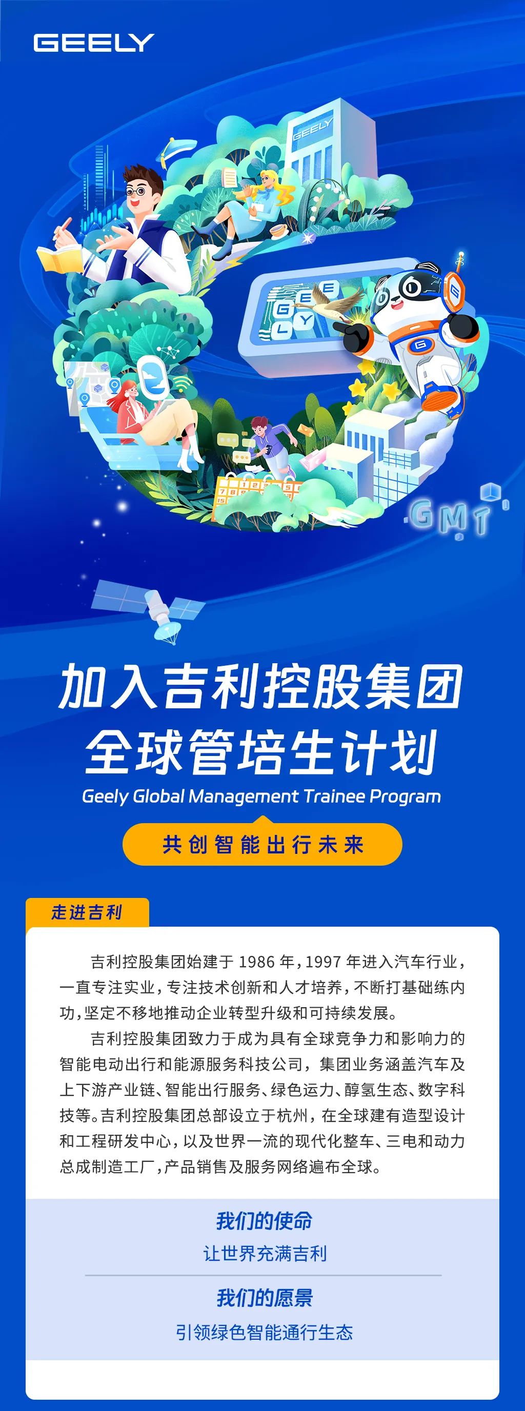 <p>GEEY</p>
<p>加入吉利控股集团<br/>全球管培生计划<br/>Geely Global Management Trainee Program</p>
<p>共创智能出行未来</p>
<p>走进吉利</p>
<p>吉利控股集团始建于1986年,1997年进入汽车行业，<br/>一直专注实业，专注技术创新和人才培养,不断打基础练内<br/>功,坚定不移地推动企业转型升级和可持续发展。</p>
<p>吉利控股集团致力于成为具有全球竞争力和影响力的<br/>智能电动出行和能源服务科技公司，集团业务涵盖汽车及<br/>上下游产业链、智能出行服务、绿色运力、醇氢生态、数字科<br/>技等。吉利控股集团总部设立于杭州，在全球建有造型设计<br/>和工程研发中心，以及世界一流的现代化整车、三电和动力<br/>总成制造工厂,产品销售及服务网络遍布全球。</p>
<p>我们的使命<br/>让世界充满吉利</p>
<p>我们的愿景</p>
<p>引领绿色智能通行生态</p>
