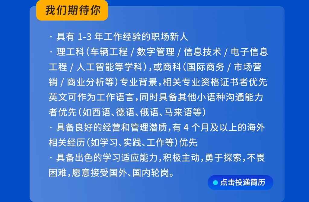<p>我们期待你</p>
<p>具有1-3年工作经验的职场新人</p>
<p>理工科(车辆工程/数字管理/信息技术/电子信息<br/>工程/人工智能等学科),或商科(国际商务/市场营<br/>销/商业分析等)专业背景,相关专业资格证书者优先<br/>英文可作为工作语言,同时具备其他小语种沟通能力<br/>者优先(如西语、德语、俄语、马来语等)</p>
<p>具备良好的经营和管理潜质,有4个月及以上的海外<br/>相关经历(如学习、实践、工作等)优先</p>
<p>具备出色的学习适应能力,积极主动,勇于探索,不畏<br/>困难，愿意接受国外、国内轮岗。</p>
<p>点击投递简历</p>
