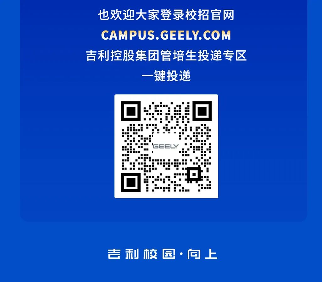 <p>也欢迎大家登录校招官网<br/>CAMPUS.GEELY.COM<br/>吉利控股集团管培生投递专区</p>
<p>一键投递</p>
<p>吉利校园.向上</p>

