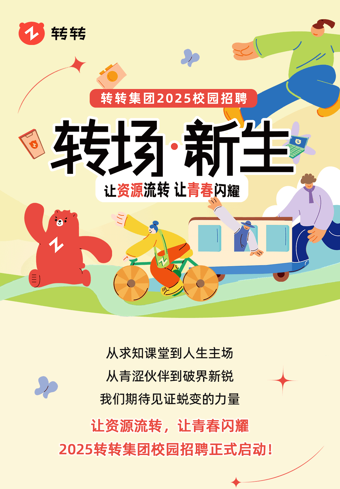 <p>1转转</p>
<p>I</p>
<p>2</p>
<p>转转集团2025校园招聘</p>
<p>3转场新生。</p>
<p>让资源流转让青春闪耀</p>
<p>(o”</p>
<p>自</p>
<p>心</p>
<p>从求知课堂到人生主场</p>
<p>从青涩伙伴到破界新锐</p>
<p>》</p>
<p>我们期待见证蜕变的力量</p>
<p>让资源流转,让青春闪耀</p>
<p>2025转转集团校园招聘正式启动!</p>
