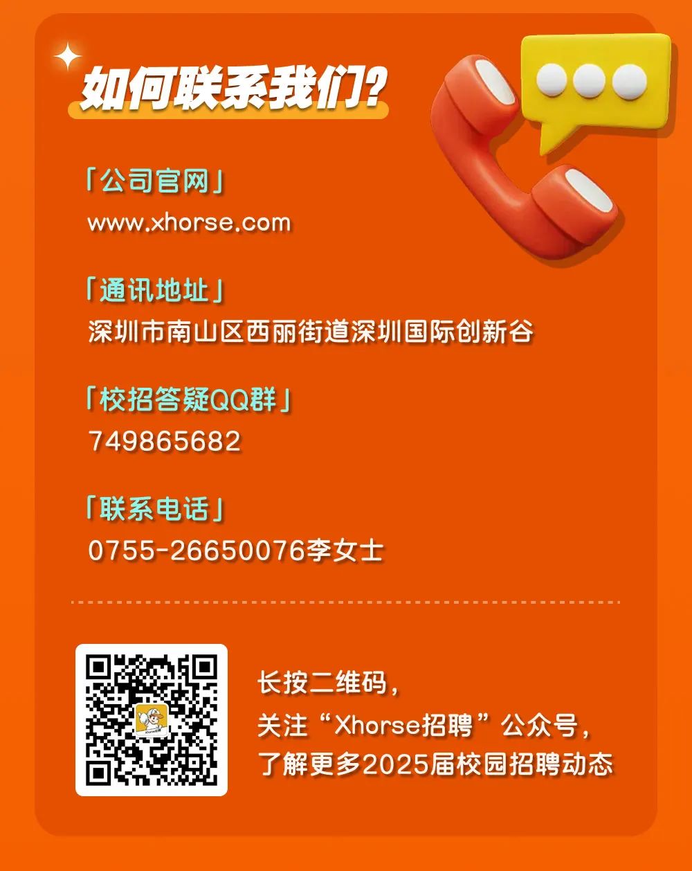 <p>如何联系我们?</p>
<p>「公司官网」</p>
<p>www.xhorse.com</p>
<p>「通讯地址」</p>
<p>深圳市南山区西丽街道深圳国际创新谷</p>
<p>「校招答疑QQ群」<br/>749865682</p>
<p>「联系电话」</p>
<p>0755-26650076李女士</p>
<p>长按二维码，</p>
<p>关注&ldquo;Xhorse招聘&rdquo;公众号，<br/>了解更多2025届校园招聘动态</p>

