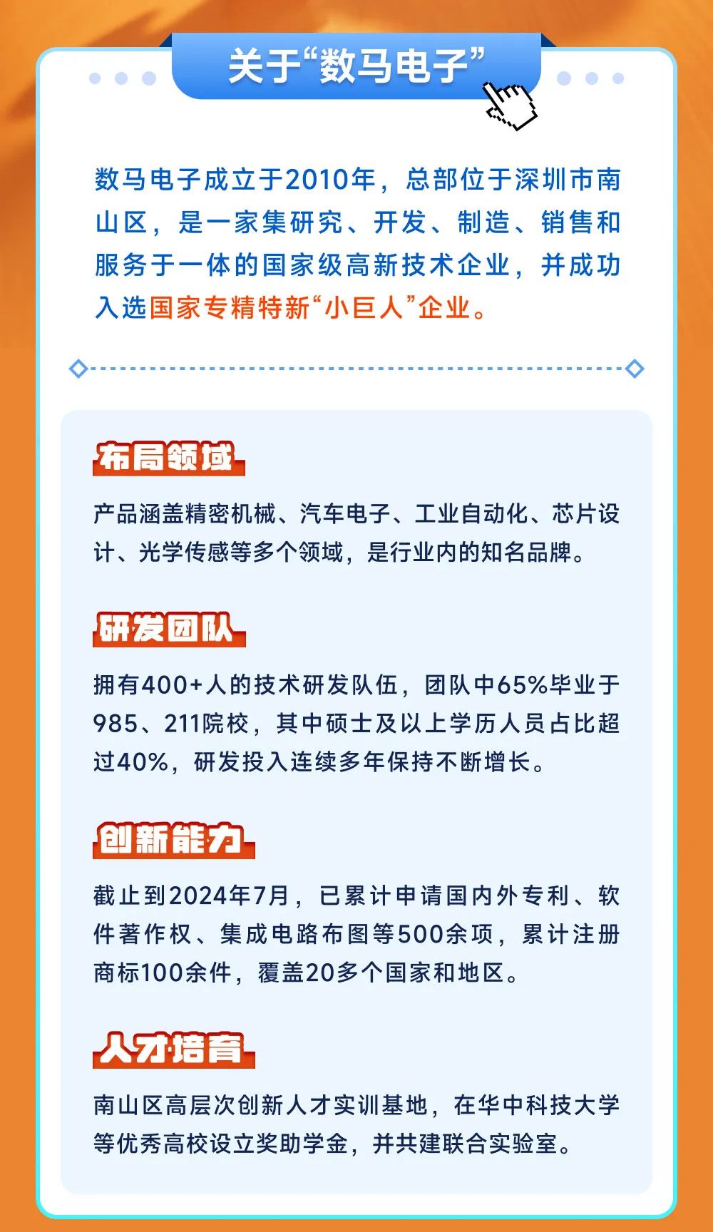 <p>关于&ldquo;数马电子&rdquo;</p>
<p>数马电子成立于2010年，总部位于深圳市南<br/>山区，是一家集研究、开发、制造、销售和<br/>服务于一体的国家级高新技术企业，并成功<br/>入选国家专精特新&ldquo;小巨人&rdquo;企业。</p>
<p>布局领域</p>
<p>产品涵盖精密机械、汽车电子、工业自动化、芯片设<br/>计、光学传感等多个领域，是行业内的知名品牌。</p>
<p>研发团队</p>
<p>拥有400+人的技术研发队伍，团队中65%毕业于<br/>985、211院校，其中硕士及以上学历人员占比超<br/>过40%，研发投入连续多年保持不断增长。</p>
<p>创新能力</p>
<p>截止到2024年7月，已累计申请国内外专利、软<br/>件著作权、集成电路布图等500余项，累计注册<br/>商标100余件，覆盖20多个国家和地区。</p>
<p>从才培育</p>
<p>南山区高层次创新人才实训基地，在华中科技大学<br/>等优秀高校设立奖助学金，并共建联合实验室。</p>
