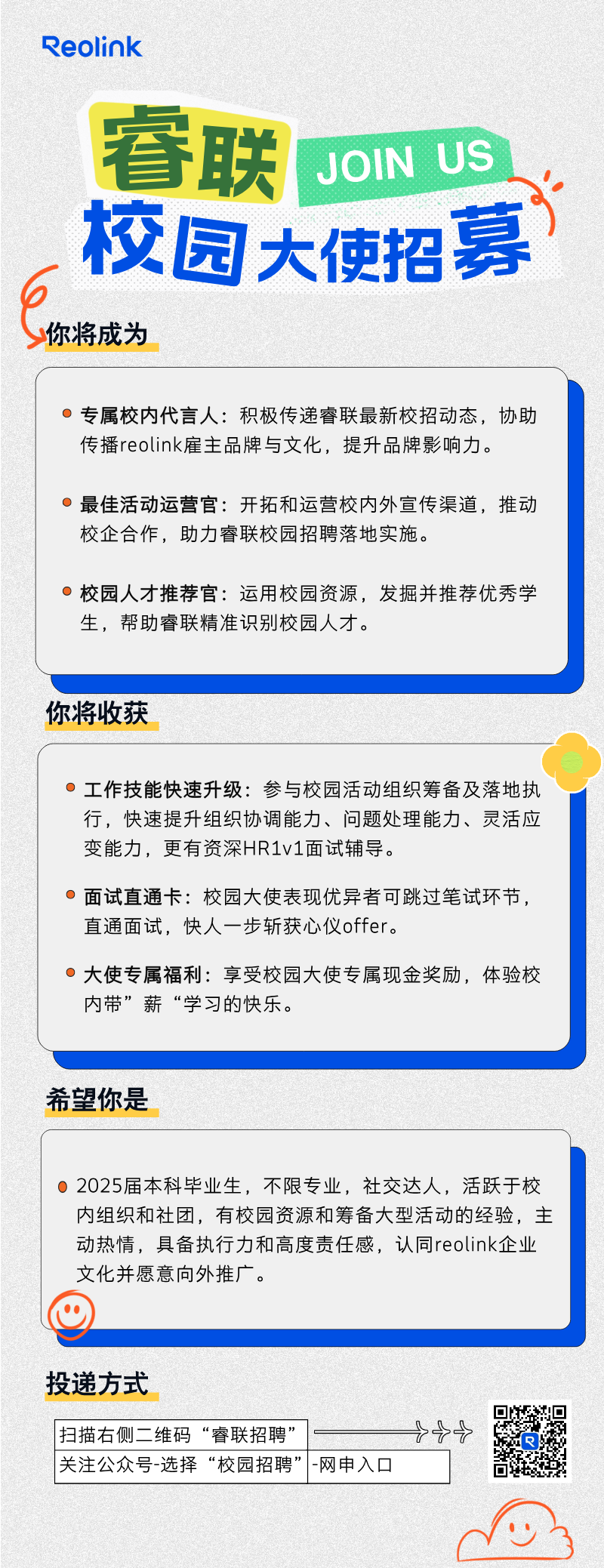 <p>o3</p>

<table>
<tr><td colspan="3">Reolink睿联 JOIN US校园 大使招募,你将成为</td>
</tr>
<tr><td colspan="3">0专属校内代言人:积极传递睿联最新校招动态,协助传播reolink雇主品牌与文化,提升品牌影响力。0最佳活动运营官:开拓和运营校内外宣传渠道,推动校企合作,助力睿联校园招聘落地实施。0校园人才推荐官:运用校园资源,发掘并推荐优秀学生,帮助睿联精准识别校园人才。</td>
</tr>
<tr><td colspan="3"></td>
</tr>
<tr><td colspan="3">你将收获</td>
</tr>
<tr><td colspan="3">(0工作技能快速升级:参与校园活动组织筹备及落地执行,快速提升组织协调能力、问题处理能力、灵活应变能力,更有资深HR1v1面试辅导。0面试直通卡:校园大使表现优异者可跳过笔试环节,直通面试,快人一步斩获心仪offer。0大使专属福利:享受校园大使专属现金奖励,体验校内带&rdquo;薪&ldquo;学习的快乐。</td>
</tr>
<tr><td colspan="3"></td>
</tr>
<tr><td colspan="3">希望你是</td>
</tr>
<tr><td colspan="3">0 2025届本科毕业生,不限专业,社交达人,活跃于校内组织和社团,有校园资源和筹备大型活动的经验,主动热情,具备执行力和高度责任感,认同reolink企业文化并愿意向外推广。</td>
</tr>
<tr><td colspan="3"></td>
</tr>
<tr><td colspan="3">投递方式县</td>
</tr>
<tr><td>扫描右侧=维码&ldquo;睿联招聘&rdquo;</td>
<td colspan="2">++i o</td>
</tr>
<tr><td>关注公众号-选择&ldquo;校园招聘&rdquo;</td>
<td>-网申入☐</td>
<td></td>
</tr>
</table>
