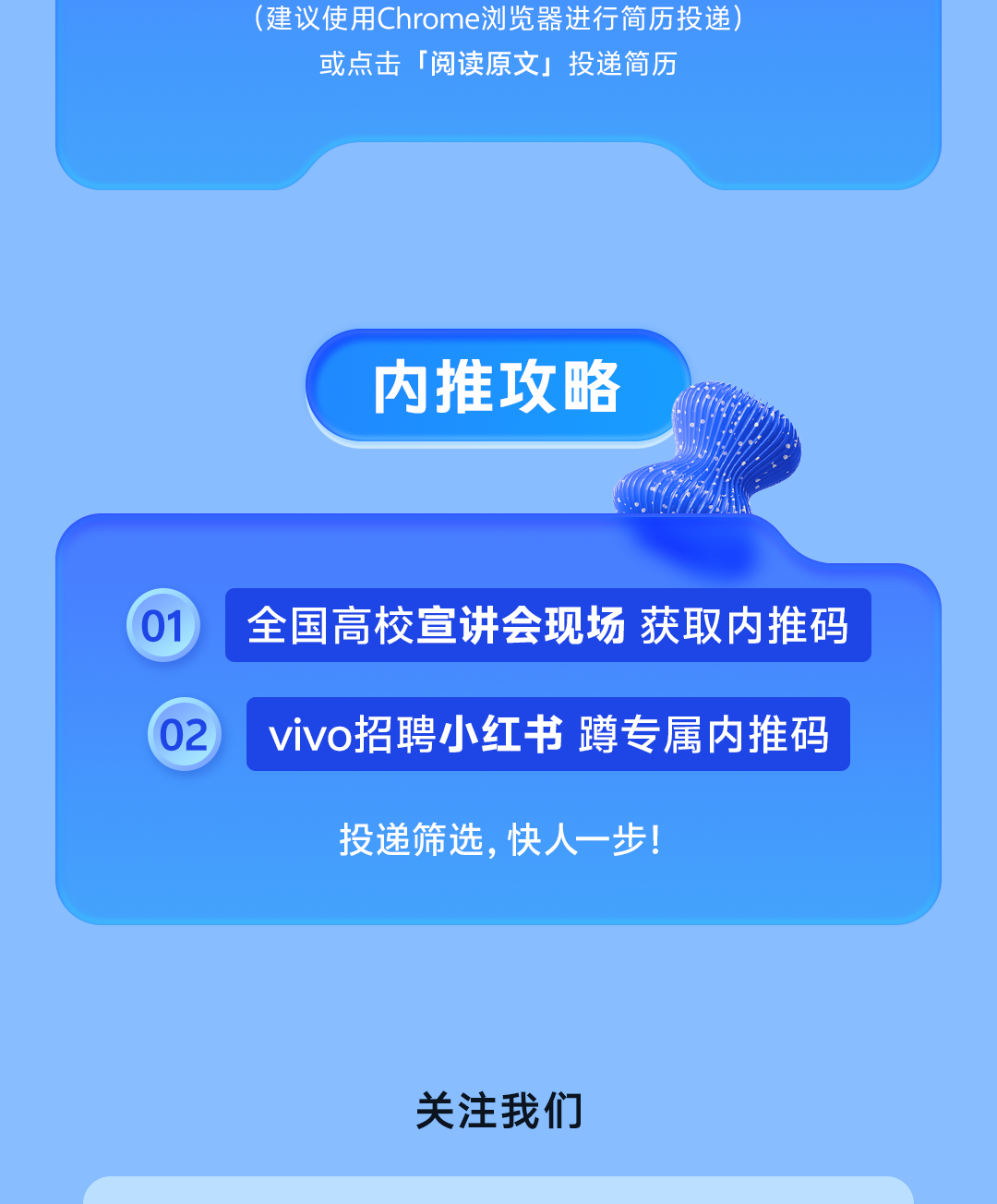 <p>(建议使用Chrome浏览器进行简历投递</p>
<p>或点击</p>
<p>「阅读原文」</p>
<p>投递简历</p>
<p>内推攻略</p>
<p>01</p>
<p>全国高校宣讲会现场</p>
<p>获取内推码</p>
<p>02</p>
<p>vivo招聘小红书 蹲专属内推码</p>
<p>投递筛选,快人一步！</p>
<p>关注我们</p>

