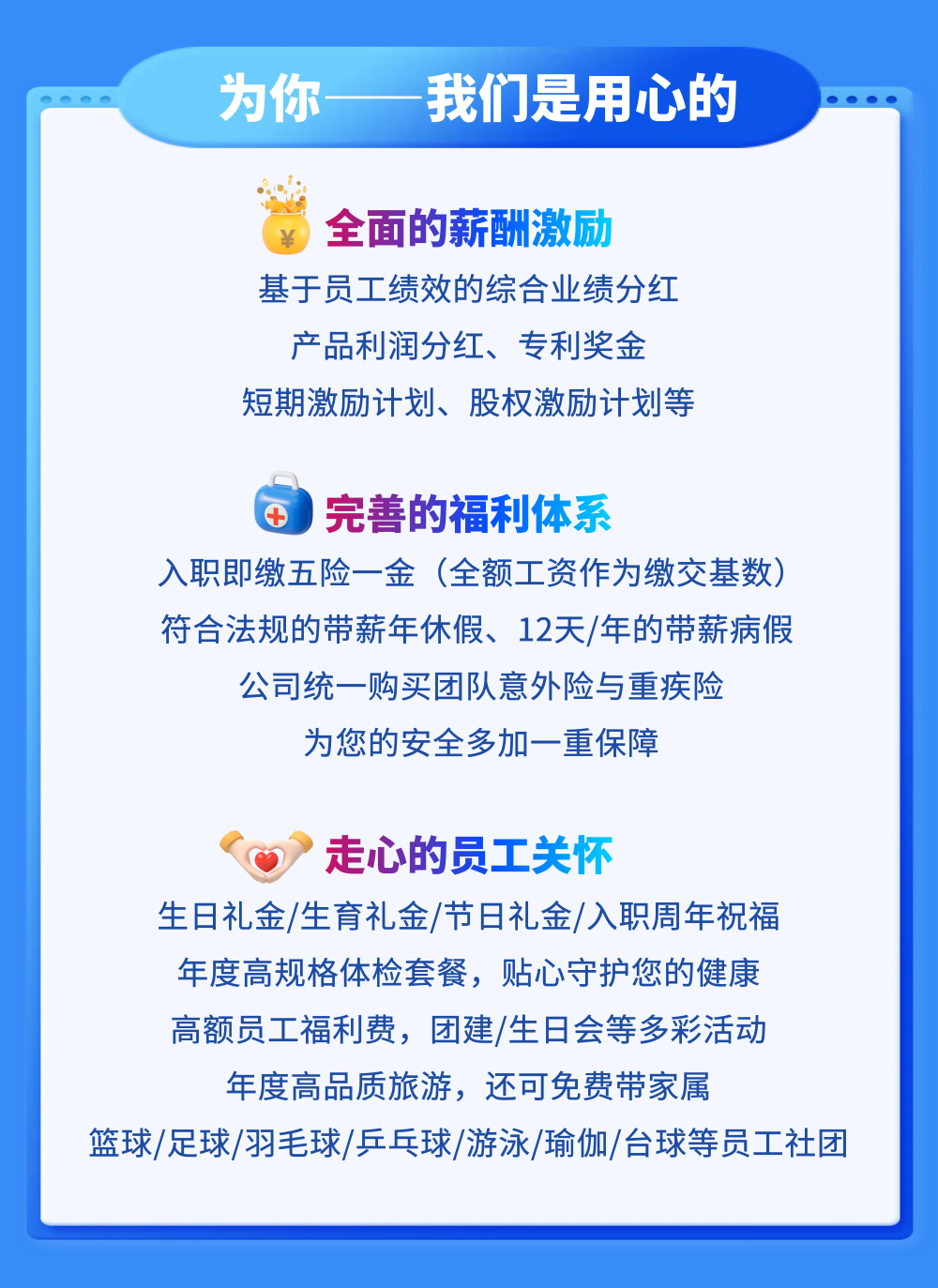 <p>为你</p>
<p>我们是用心的</p>
<p>全面的薪酬激励</p>
<p>基于员工绩效的综合业绩分红</p>
<p>产品利润分红、专利奖金</p>
<p>短期激励计划、股权激励计划等</p>
<p>完善的福利体系</p>
<p>入职即缴五险一金</p>
<p>(全额工资作为缴交基数</p>
<p>符合法规的带薪年休假、12天/年的带薪病假</p>
<p>公司统一购买团队意外险与重疾险</p>
<p>为您的安全多加一重保障</p>
<p>走心的员工关怀</p>
<p>生日礼金/生育礼金/节日礼金/入职周年祝福</p>
<p>年度高规格体检套餐,贴心守护您的健康</p>
<p>高额员工福利费,团建/生日会等多彩活动</p>
<p>年度高品质旅游,还可免费带家属</p>
<p>篮球/足球/羽毛球/乒乓球/游泳/瑜伽/台球等员工社团</p>
