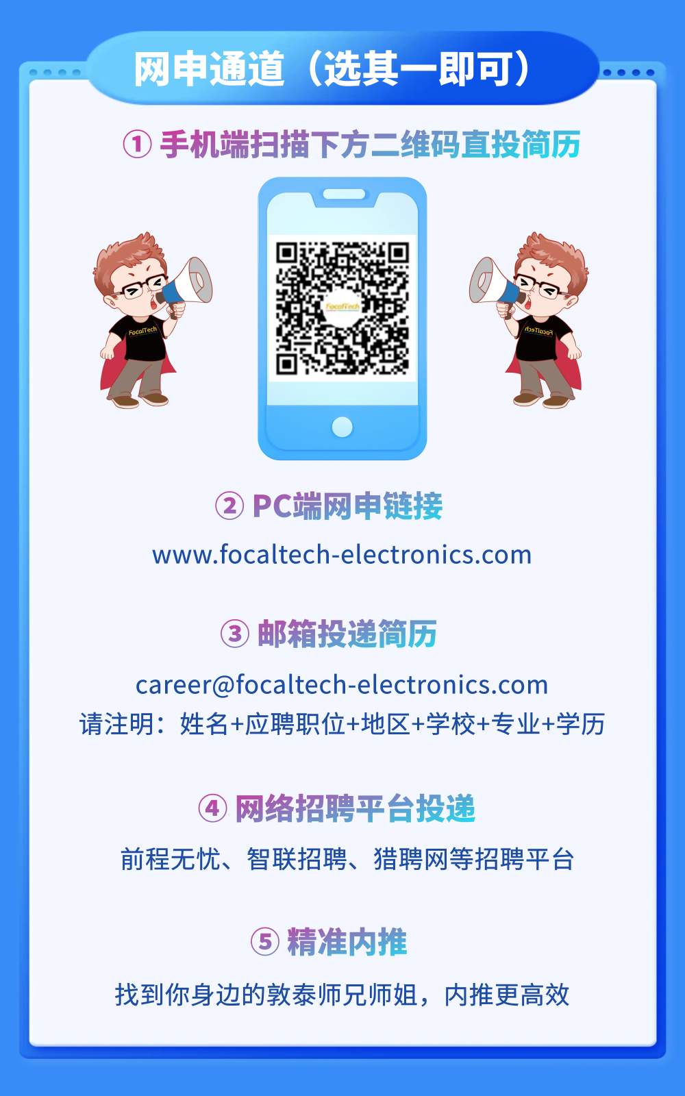 <p>网申通道</p>
<p>(选其一即可)</p>
<p>1手机端扫描下方二维码直投简历</p>
<p>PC端网电链接</p>
<p>www.focaltech-electronics.com</p>
<p>邮箱投递简历</p>
<p>careerofocaltech-electronics.com</p>
<p>请注明:姓名+应聘职位+地区+学校+专业+学历</p>
<p>网络招聘平台投递</p>
<p>前程无忧、</p>
<p>智联招聘、</p>
<p>猎聘网等招聘平台</p>
<p>精准内推</p>
<p>找到你身边的敦泰师兄师姐,内推更高效</p>
