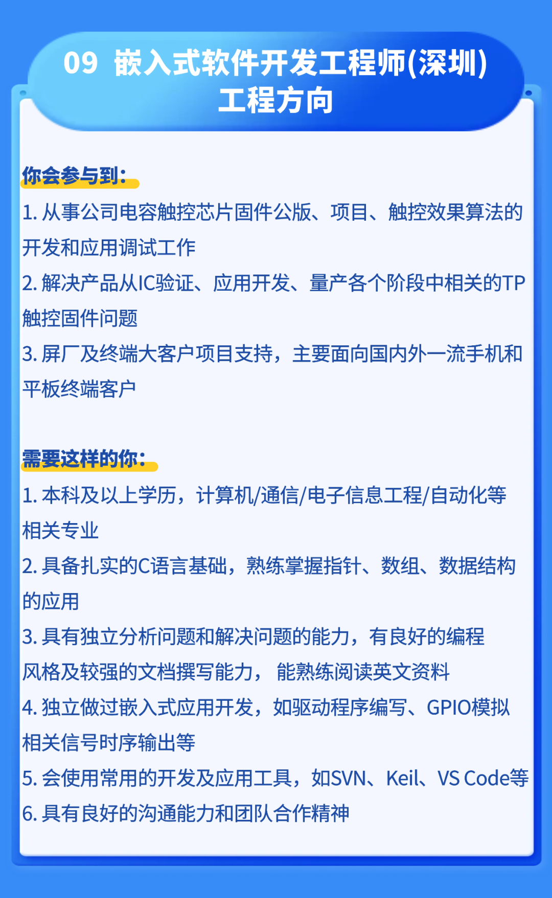 <p>09</p>
<p>钣入式软件开发工程师(深圳</p>
<p>工程方向</p>
<p>你会参与到。</p>
<p>1.从事公司电容触控芯片固件公版、项目、触控效果算法的</p>
<p>开发和应用调试工作</p>
<p>2.解决产品从IC验证、</p>
<p>应用开发、量产各个阶段中相关的TP</p>
<p>触控固件问题</p>
<p>3.屏厂及终端大客户项目支持，主要面向国内外一流手机和</p>
<p>平板终端客户</p>
<p>需要这样的你：</p>
<p>1.本科及以上学历,计算机/通信/电子信息工程/自动化等</p>
<p>相关专业</p>
<p>2.具备扎实的C语言基础,熟练掌握指针、数组、数据结构</p>
<p>的应用</p>
<p>3.具有独立分析问题和解决问题的能力，有良好的编程</p>
<p>风格及较强的文档撰写能力，</p>
<p>能熟练阅读英文资料</p>
<p>4.独立做过嵌入式应用开发，如驱动程序编写、GPIO模拟</p>
<p>相关信号时序输出等</p>
<p>5.会使用常用的开发及应用工具,如SVN、Keil、VS Code等</p>
<p>6.具有良好的沟通能力和团队合作精神</p>
