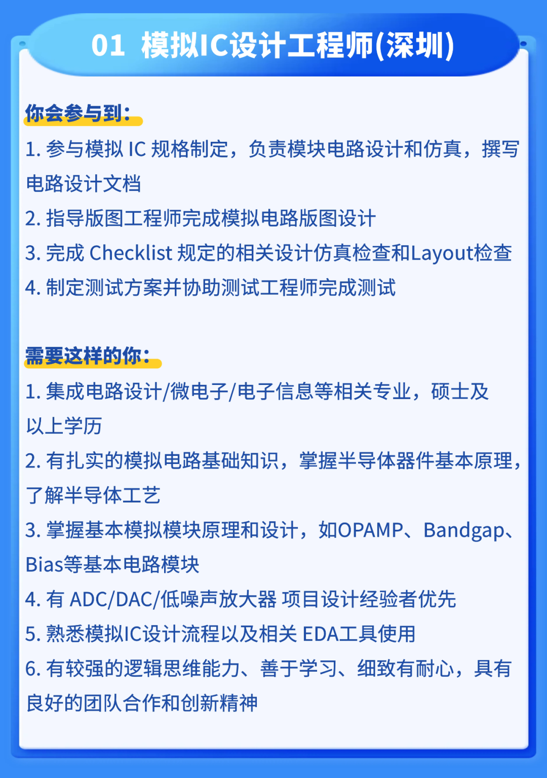 <p>01</p>
<p>模拟IC设计工程师(深圳</p>
<p>你会参与到:</p>
<p>1.参与模拟IC规格制定,负责模块电路设计和仿真,撰写</p>
<p>电路设计文档</p>
<p>2.指导版图工程师完成模拟电路版图设计</p>
<p>3.完成 Checklist 规定的相关设计仿真检查和Layout检香</p>
<p>4.制定测试方案并协助测试工程师完成测试</p>
<p>需要这样的你：</p>
<p>1.集成电路设计/微电子/电子信息等相关专业,硕士及</p>
<p>以上学历</p>
<p>2.有扎实的模拟电路基础知识,掌握半导体器件基本原理</p>
<p>了解半导体工艺</p>
<p>3.掌握基本模拟模块原理和设计，如OPAMP、Bandgap.</p>
<p>Bias等基本电路模块</p>
<p>4.有ADC/DAC/低噪声放大器项目设计经验者优先</p>
<p>5.熟悉模拟IC设计流程以及相关 EDA工具使用</p>
<p>6.有较强的逻辑思维能力、</p>
<p>善于学习、</p>
<p>细致有耐心，具有</p>
<p>良好的团队合作和创新精神</p>
