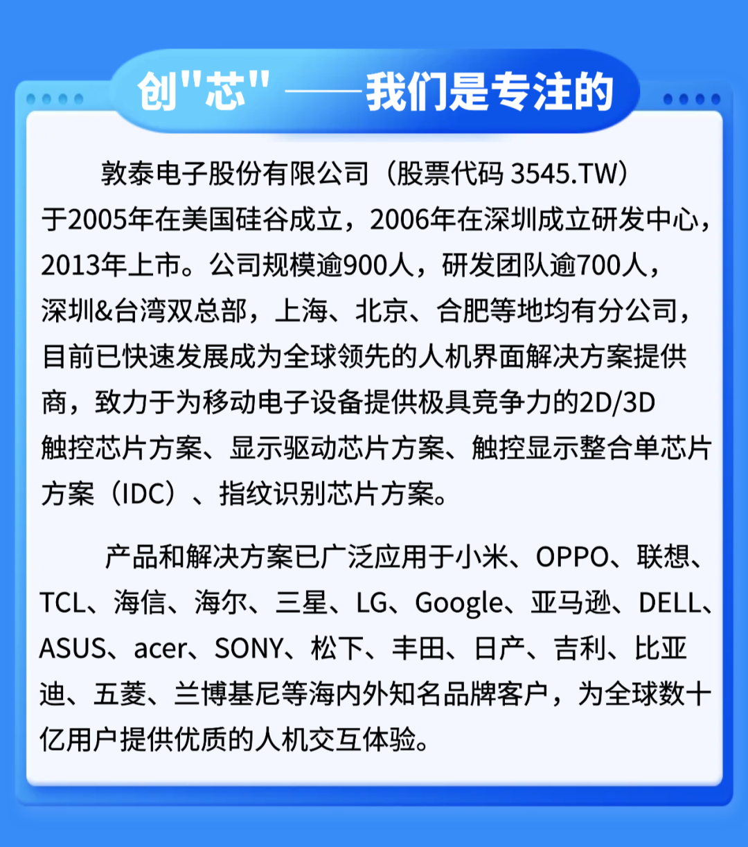 <p>创"芯”</p>
<p>我们是专注的</p>
<p>敦泰电子股份有限公司(股票代码3545.TW)</p>
<p>于2005年在美国硅谷成立，2006年在深圳成立研发中心</p>
<p>2013年上市。公司规模逾900人,研发团队逾700人，</p>
<p>深圳&台湾双总部,上海、北京、合肥等地均有分公司</p>
<p>目前已快速发展成为全球领先的人机界面解决方案提供</p>
<p>商，致力于为移动电子设备提供极具竞争力的2D/3D</p>
<p>触控芯片方案、显示驱动芯片方案、触控显示整合单芯片</p>
<p>方案（IDC)、指纹识别芯片方案。</p>
<p>产品和解决方案已广泛应用于小米、OPPO、联想、</p>
<p>TCL、海信、海尔、三星、LG、Google、亚马逊、DELL、</p>
<p>ASUS、acer、SONY、松下、丰田、日产、吉利、比亚</p>
<p>迪、五菱、兰博基尼等海内外知名品牌客户，为全球数十</p>
<p>亿用户提供优质的人机交互体验</p>

