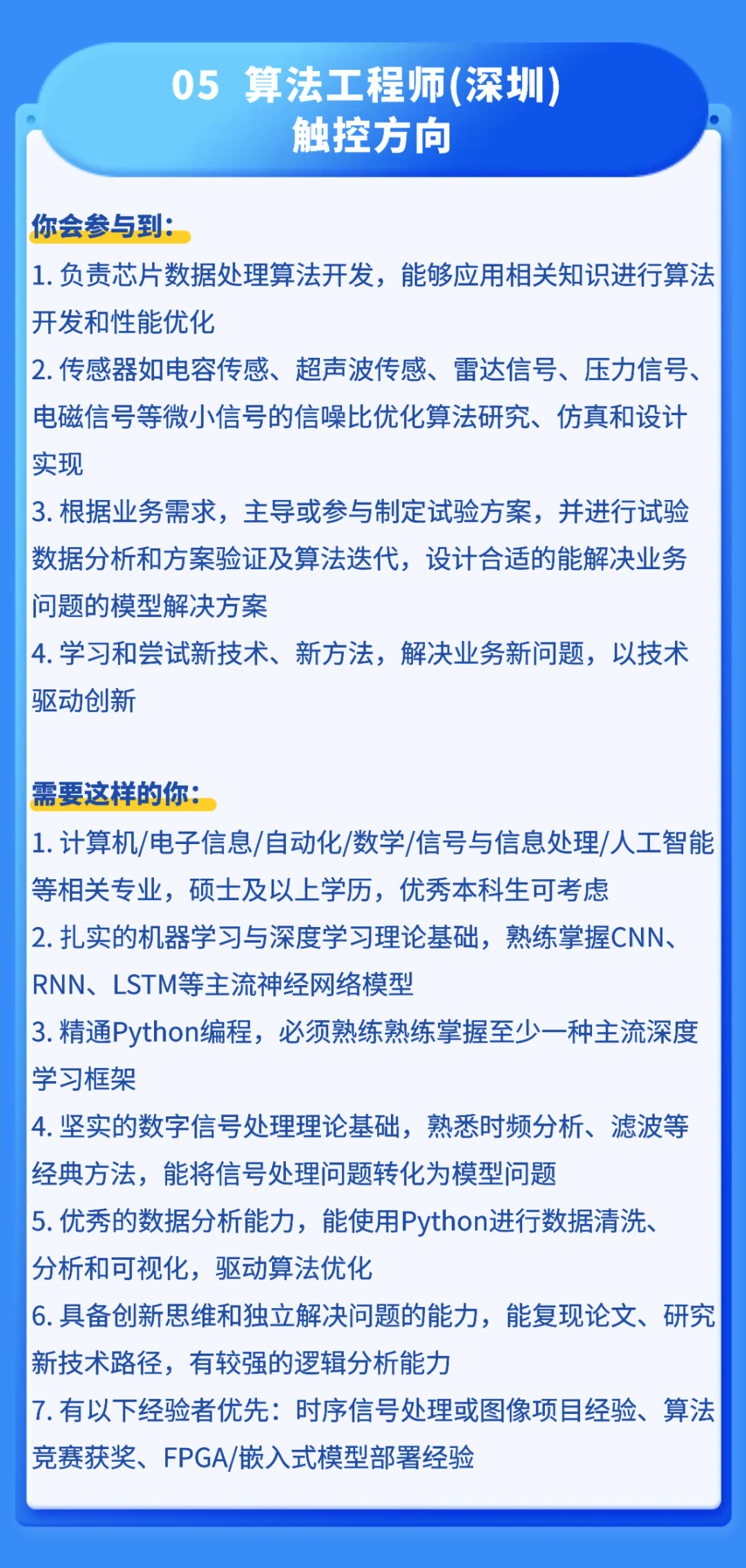 <p>05</p>
<p>算法工程师(深圳)</p>
<p>触控方向</p>
<p>你会参与到：</p>
<p>1.负责芯片数据处理算法开发，能够应用相关知识进行算法</p>
<p>开发和性能优化</p>
<p>2.传感器如电容传感、超声波传感、雷达信号、压力信号、</p>
<p>电磁信号等微小信号的信噪比优化算法研究、仿真和设计</p>
<p>实现</p>
<p>3.根据业务需求，主导或参与制定试验方案，并进行试验</p>
<p>数据分析和方案验证及算法送代,设计合适的能解决业务</p>
<p>问题的模型解决方案</p>
<p>4.学习和尝试新技术、新方法，解决业务新问题，以技术</p>
<p>驱动创新</p>
<p>需要这样的你：</p>
<p>1.计算机/电子信息/自动化/数字学/信号与信息处理/人工智能</p>
<p>等相关专业,硕士及以上学历，优秀本科生可考虑</p>
<p>2.扎实的机器学习与深度学习理论基础,熟练掌握CNN、</p>
<p>RNN、LSTM等主流神经网络模型</p>
<p>3.精通Python编程,必须熟练熟练掌握至少一种主流深度</p>
<p>学习框架</p>
<p>4.坚实的数字信号处理理论基础,熟悉时频分析、滤波等</p>
<p>经典方法，能将信号处理问题转化为模型问题</p>
<p>5.优秀的数据分析能力，能使用Python进行数据清洗、</p>
<p>分析和可视化,驱动算法优化</p>
<p>6.具备创新思维和独立解决问题的能力，能复现论文、研究</p>
<p>新技术路径，有较强的逻辑分析能力</p>
<p>7.有以下经验者优先：时序信号处理或图像项目经验、算法</p>
<p>竞赛获奖、FPGA/嵌入式模型部署经验</p>
