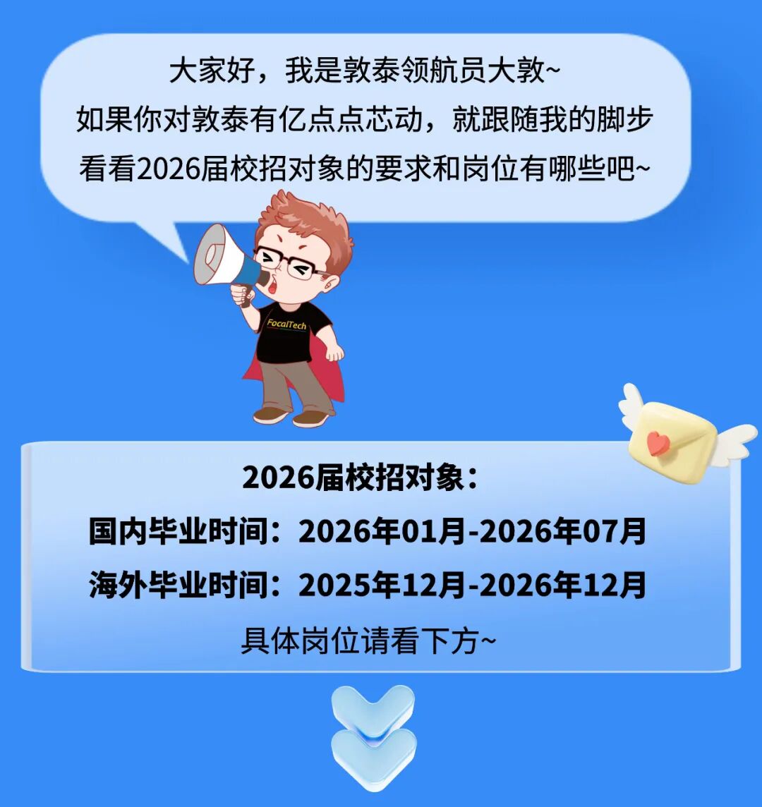 <p>大家好，我是敦泰领航员大敦~</p>
<p>如果你对敦泰有亿点点芯动，就跟随我的脚步</p>
<p>看看2026届校招对象的要求和岗位有哪些吧、</p>
<p>FocalTech</p>
<p>2026届校招对象：</p>
<p>国内毕业时间:2026年01月-2026年07月</p>
<p>海外毕业时间:2025年12月-2026年12月</p>
<p>具体岗位请看下方~</p>
