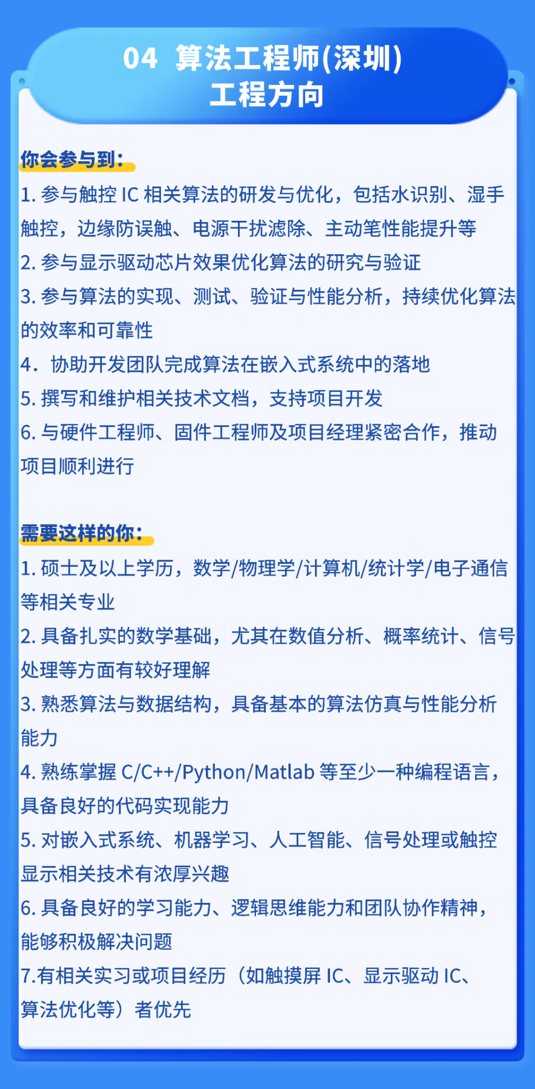 <p>04</p>
<p>算法工程师(深圳</p>
<p>工程方向</p>
<p>你会参与到:</p>
<p>1.参与触控1C 相关算法的研发与优化,包括水识别、湿手</p>
<p>触控,边缘防误触、电源干扰滤除、主动笔性能提升等</p>
<p>2.参与显示驱动芯片效果优化算法的研究与验证</p>
<p>3.参与算法的实现、测试、验证与性能分析，持续优化算法</p>
<p>的效率和可靠性</p>
<p>4.协助开发团队完成算法在嵌入式系统中的落地</p>
<p>5.撰写和维护相关技术文档，支持项目开发</p>
<p>6.与硬件工程师、固件工程师及项目经理紧密合作,推动</p>
<p>项目顺利进行</p>
<p>需要这样的你：</p>
<p>1.硕士及以上学历，数学/物理学/计算机/统计学/电子通信</p>
<p>等相关专业</p>
<p>2.具备扎实的数学基础，尤其在数值分析、概率统计、信号</p>
<p>处理等方面有较好理解</p>
<p>3.熟悉算法与数据结构，具备基本的算法仿真与性能分析</p>
<p>能力</p>
<p>4.熟练掌握 C/C++/Python/Matlab 等至少一种编程语言，</p>
<p>具备良好的代码实现能力</p>
<p>5.对嵌入式系统、机器学习、人工智能、信号处理或触控</p>
<p>显示相关技术有浓厚兴趣</p>
<p>6.具备良好的学习能力、逻辑思维能力和团队协作精神，</p>
<p>能够积极解决问题</p>
<p>7.有相关实习或项目经历</p>
<p>(如触摸屏1C、显示驱动IC.</p>
<p>算法优化等)</p>
<p>者优先</p>
