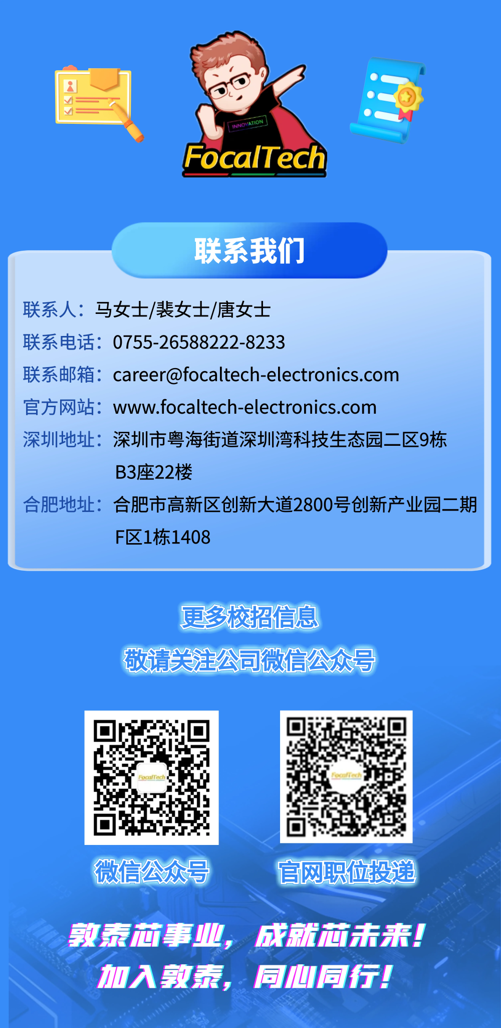 <p>INNOVATION</p>
<p>FocalTech</p>
<p>联系我们</p>
<p>联系人:马女士/裴女士/唐女士</p>
<p>联系电话:0755-26588222-8233</p>
<p>联系邮箱：****</p>
<p>官方网站：</p>
<p>www.focaltech-electronics.com</p>
<p>深圳地址：</p>
<p></p>
<p>深圳市粤海街道深圳湾科技生态园二区9栋</p>
<p>B3座22楼</p>
<p>合肥地址：</p>
<p>合肥市高新区创新大道2800号创新产业园二期</p>
<p>F区1栋1408</p>
<p>更多校招信息</p>
<p>敬请头注公司微信公众号</p>
<p>微信公众号</p>
<p>官网职位投递</p>
<p>敦泰麻事业</p>
<p>成就酒法来</p>
<p>加入教泰菜</p>
<p>同心同行。</p>
