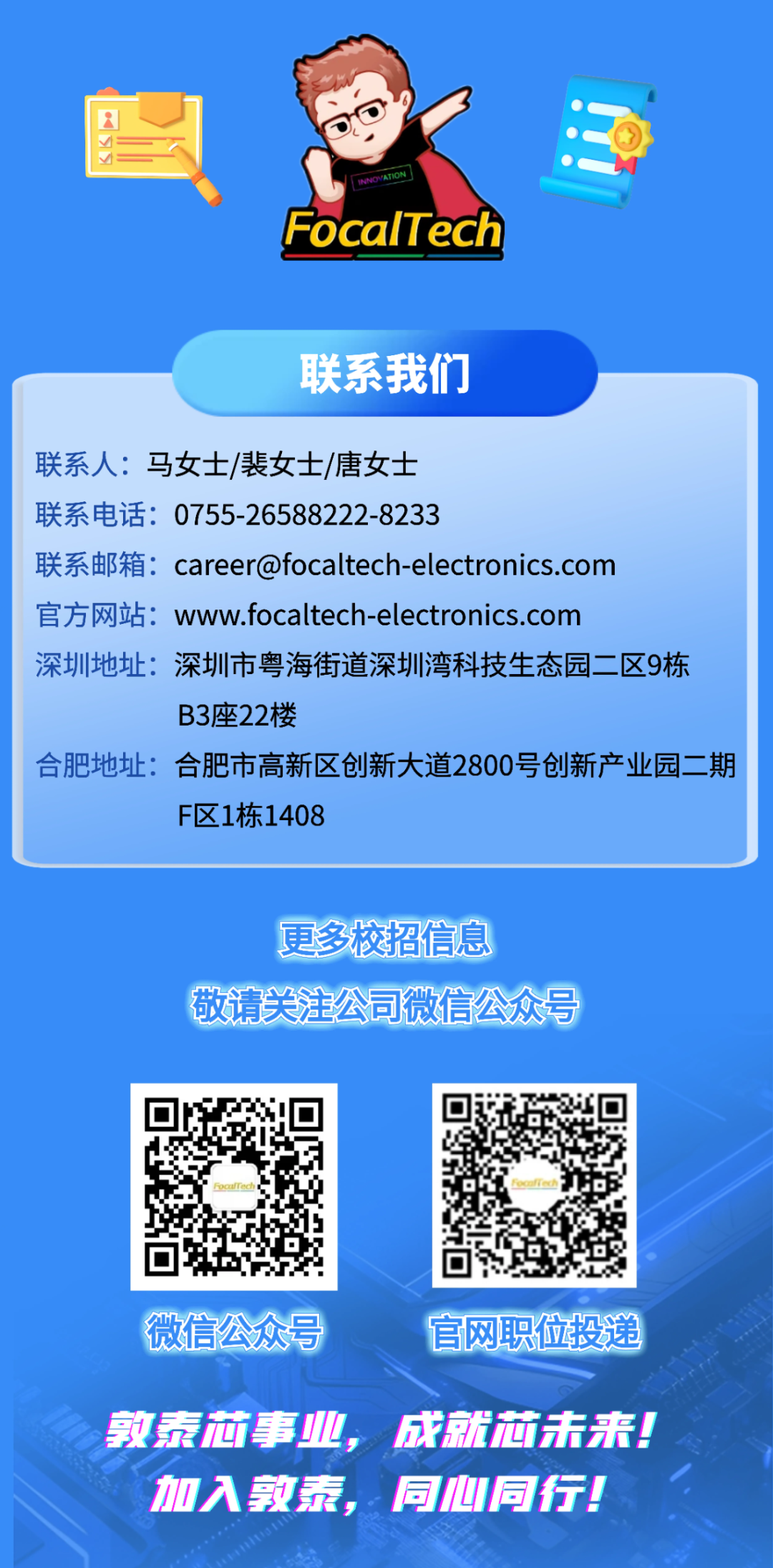 <p>INNOVATION</p>
<p>FocalTech</p>
<p>联系我们</p>
<p>联系人:马女士/裴女士/唐女士</p>
<p>联系电话：0755-26588222-8233</p>
<p>联系邮箱：careerofocaltech-electronics.com</p>
<p>官方网站：www.focaltech-electronics.com</p>
<p>深圳地址：</p>
<p>深圳市粤海街道深圳湾科技生态园二区9栋</p>
<p>B3座22楼</p>
<p>合肥地址：</p>
<p>合肥市高新区创新大道2800号创新产业园二期</p>
<p>F区1栋1408</p>
<p>更多校招信息</p>
<p>敬请兴注公司微信公众号</p>
<p>微信公众号</p>
<p>官网职位投递</p>
<p>敦泰林事业</p>
<p>成就酒未来。</p>
<p>加入教泰</p>
<p>同心同行！</p>
