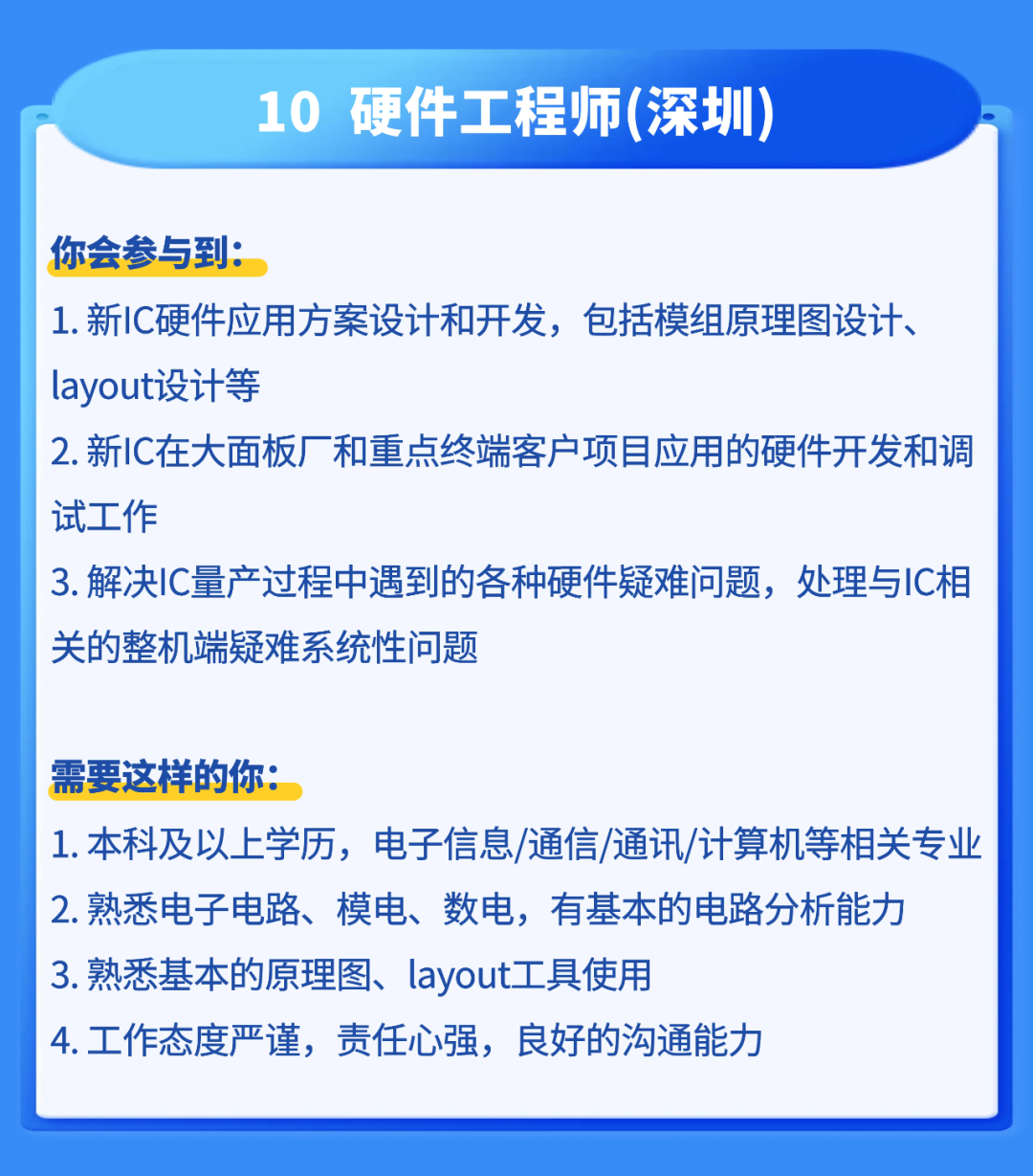 <p>10</p>
<p>硬件工程师(深圳</p>
<p>你会参与到:</p>
<p>1.新IC硬件应用方案设计和开发,包括模组原理图设计、</p>
<p>layout设计等</p>
<p>2.新IC在大面板厂和重点终端客户项目应用的硬件开发和调</p>
<p>试工作</p>
<p>3.解决1C量产过程中遇到的各种硬件疑难问题,处理与IC相</p>
<p>关的整机端疑难系统性问题</p>
<p>需要这样的你：</p>
<p>1.本科及以上学历,电子信息/通信/通讯/计算机等相关专业</p>
<p>2.熟悉电子电路、模电、数电,有基本的电路分析能力</p>
<p>3.熟悉基本的原理图、layot工具使用</p>
<p>4.工作态度严谨，责任心强，良好的沟通能力</p>
