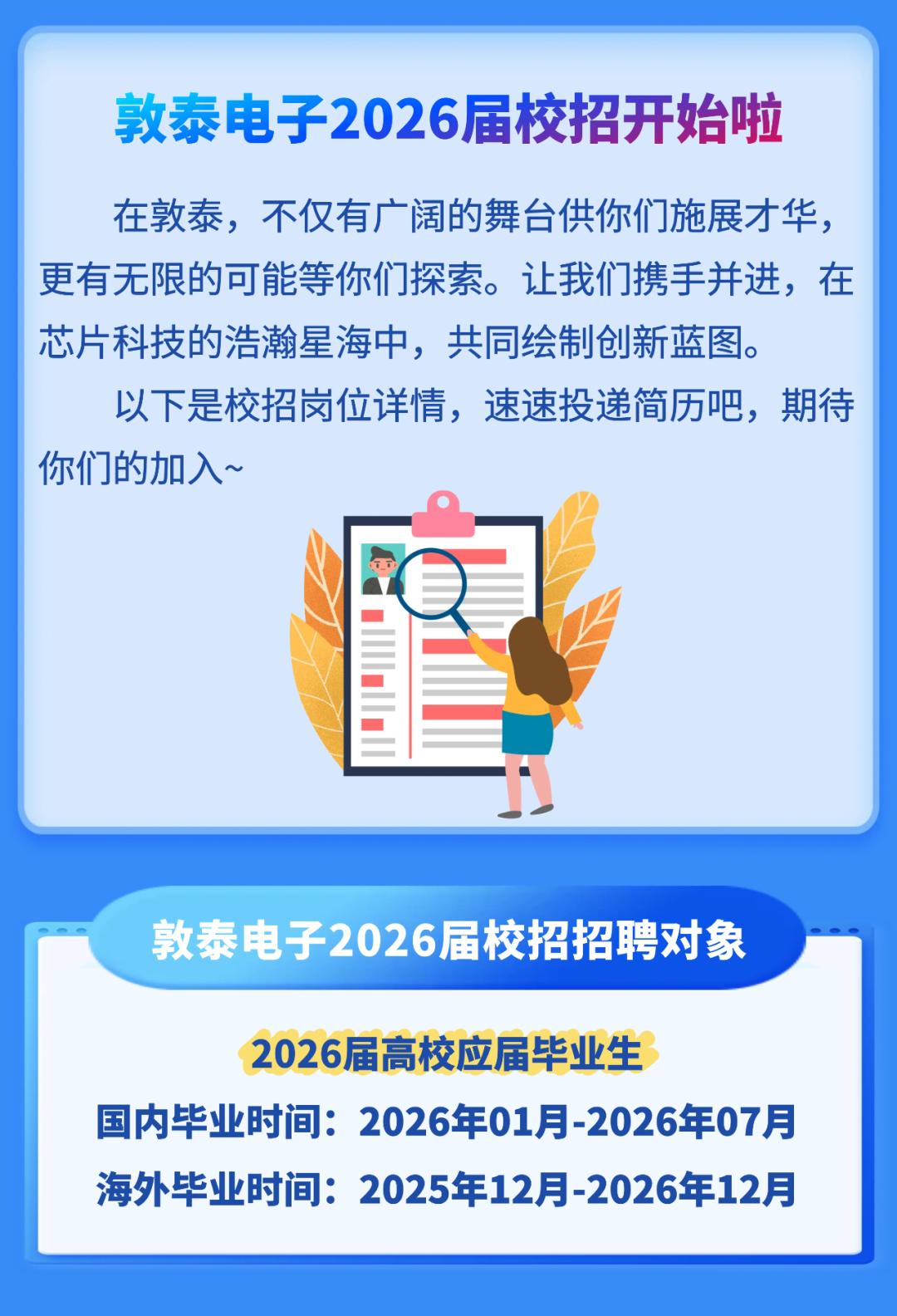 <p>敦泰电子2026届校招开始啦</p>
<p>在敦泰,不仅有广阔的舞台供你们施展才华，</p>
<p>更有无限的可能等你们探索。让我们携手并进,在</p>
<p>芯片科技的浩瀚星海中,共同绘制创新蓝图</p>
<p>以下是校招岗位详情,速速投递简历吧,期待</p>
<p>你们的加入~</p>
<p>敦泰电子2026届校招招聘对象</p>
<p>2026届高校应届毕业生</p>
<p>国内毕业时间:2026年01月-2026年07月</p>
<p>海外毕业时间:</p>
<p>2025年12月-2026年12月</p>
