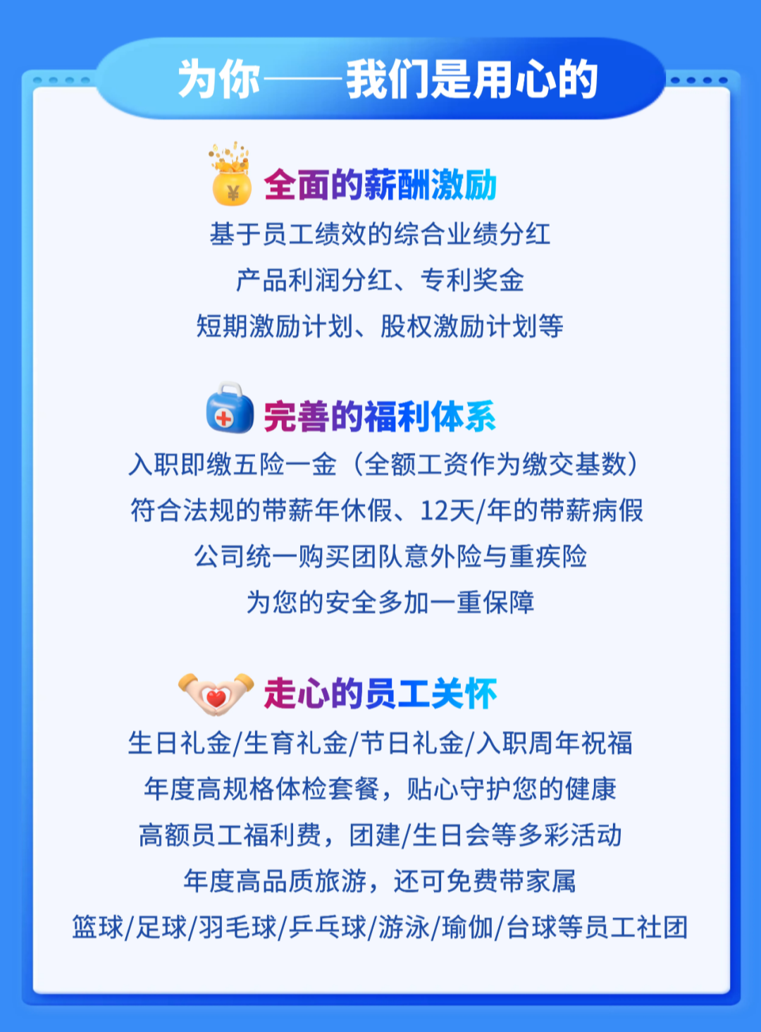 <p>为你手</p>
<p>我们是用心的</p>
<p>全面的薪酬激励</p>
<p>基于员工绩效的综合业绩分红</p>
<p>产品利润分红、专利奖金</p>
<p>短期激励计划、股权激励计划等</p>
<p>完善的福利体系</p>
<p>+</p>
<p>入职即缴五险一金</p>
<p>(全额工资作为缴交基数</p>
<p>符合法规的带薪年休假、12天/年的带薪病假</p>
<p>公司统一购买团队意外险与重疾险</p>
<p>为您的安全多加一重保障</p>
<p>走心的员工关怀</p>
<p>生日礼金/生育礼金/节日礼金/入职周年祝福</p>
<p>年度高规格体检套餐,贴心守护您的健康</p>
<p>高额员工福利费,团建/生日会等多彩活动</p>
<p>年度高品质旅游,还可免费带家属</p>
<p>篮球/足球/羽毛球/乒乓球/游泳/瑜伽/台球等员工社团</p>
