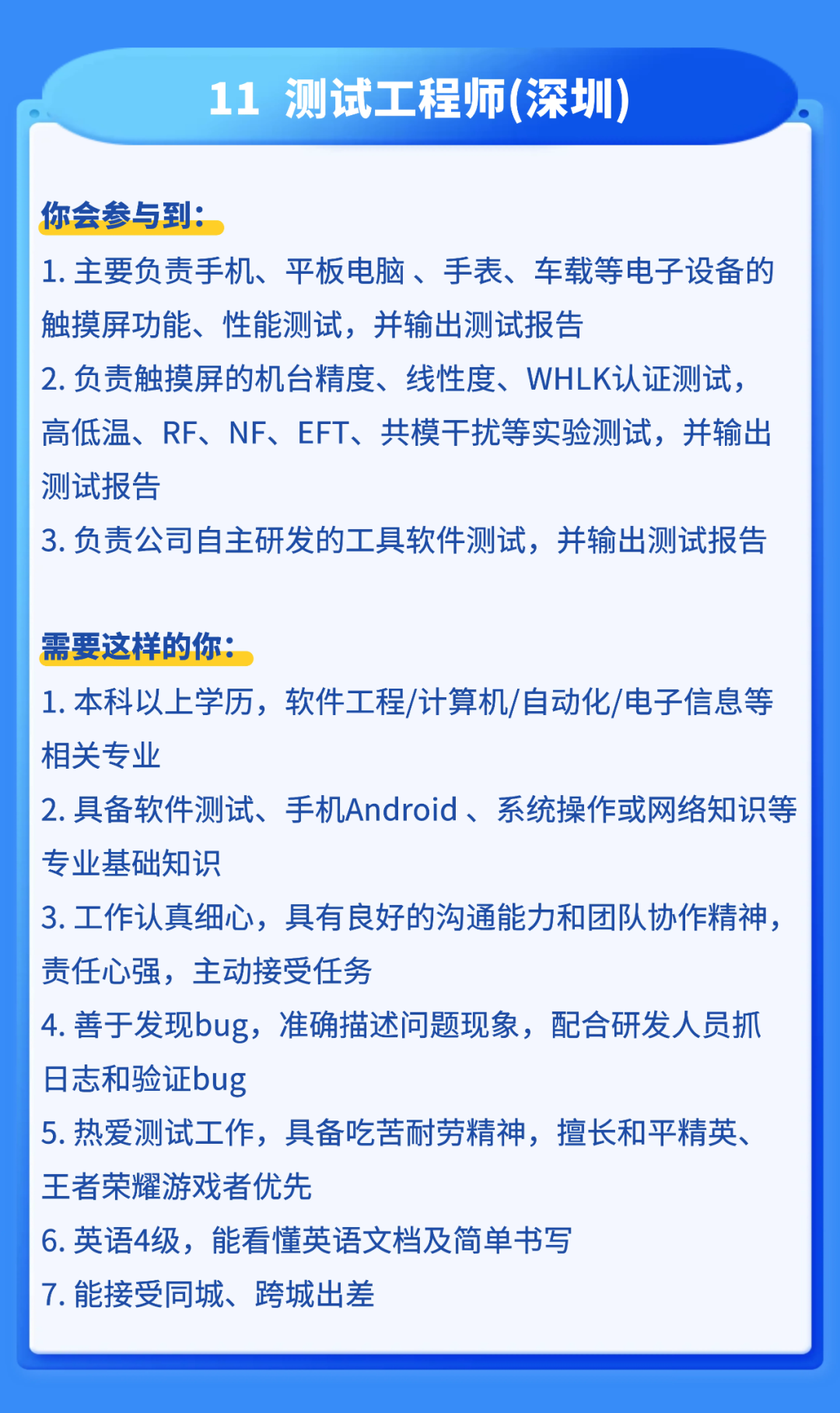 <p>11</p>
<p>测试工程师(深圳</p>
<p>你会参与到：</p>
<p>1.主要负责手机、平板电脑、手表、车载等电子设备的</p>
<p>触摸屏功能、性能测试，并输出测试报告</p>
<p>2.负责触摸屏的机台精度、线性度、WHLK认证测试，</p>
<p>高低温、RF、 NF、EFT、共模干扰等实验测试，并输出</p>
<p>测试报告</p>
<p>3.负责公司自主研发的工具软件测试，并输出测试报告</p>
<p>需要这样的你：</p>
<p>1.本科以上学历,软件工程/计算机/自动化/电子信息等</p>
<p>相关专业</p>
<p>2.具备软件测试、手机Android、系统操作或网络知识等</p>
<p>专业基础知识</p>
<p>3.工作认真细心，具有良好的沟通能力和团队协作精神、</p>
<p>责任心强,主动接受任务</p>
<p>4.善于发现bug,准确描述问题现象，配合研发人员抓</p>
<p>日志和验证bug</p>
<p>5.热爱测试工作，具备吃苦耐劳精神，擅长和平精英、</p>
<p>王者荣耀游戏者优先</p>
<p>6.英语4级,能看懂英语文档及简单书写</p>
<p>7.能接受同城、跨城出差</p>
