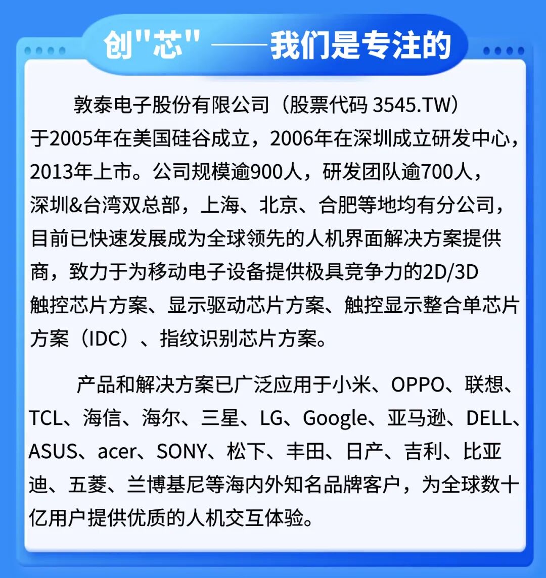 <p>创"芯"</p>
<p>我们是专注的</p>
<p>敦泰电子股份有限公司(股票代码3545.TW)</p>
<p>于2005年在美国硅谷成立，2006年在深圳成立研发中心</p>
<p>2013年上市。公司规模逾900人，研发团队逾700人</p>
<p>深圳&台湾双总部,上海、北京、合肥等地均有分公司</p>
<p>目前已快速发展成为全球领先的人机界面解决方案提供</p>
<p>商，致力于为移动电子设备提供极具竞争力的2D/3D</p>
<p>触控芯片方案、显示驱动芯片方案、触控显示整合单芯片</p>
<p>方案（IDC)、指纹识别芯片方案。</p>
<p>产品和解决方案已广泛应用于小米、OPPO、联想、</p>
<p>TCL、海信、海尔、三星、LG、Google、亚马逊、DELL、</p>
<p>ASUS、acer、SONY、松下、丰田、日产、吉利、比亚</p>
<p>迪、五菱、兰博基尼等海内外知名品牌客户，为全球数十</p>
<p>亿用户提供优质的人机交互体验</p>
