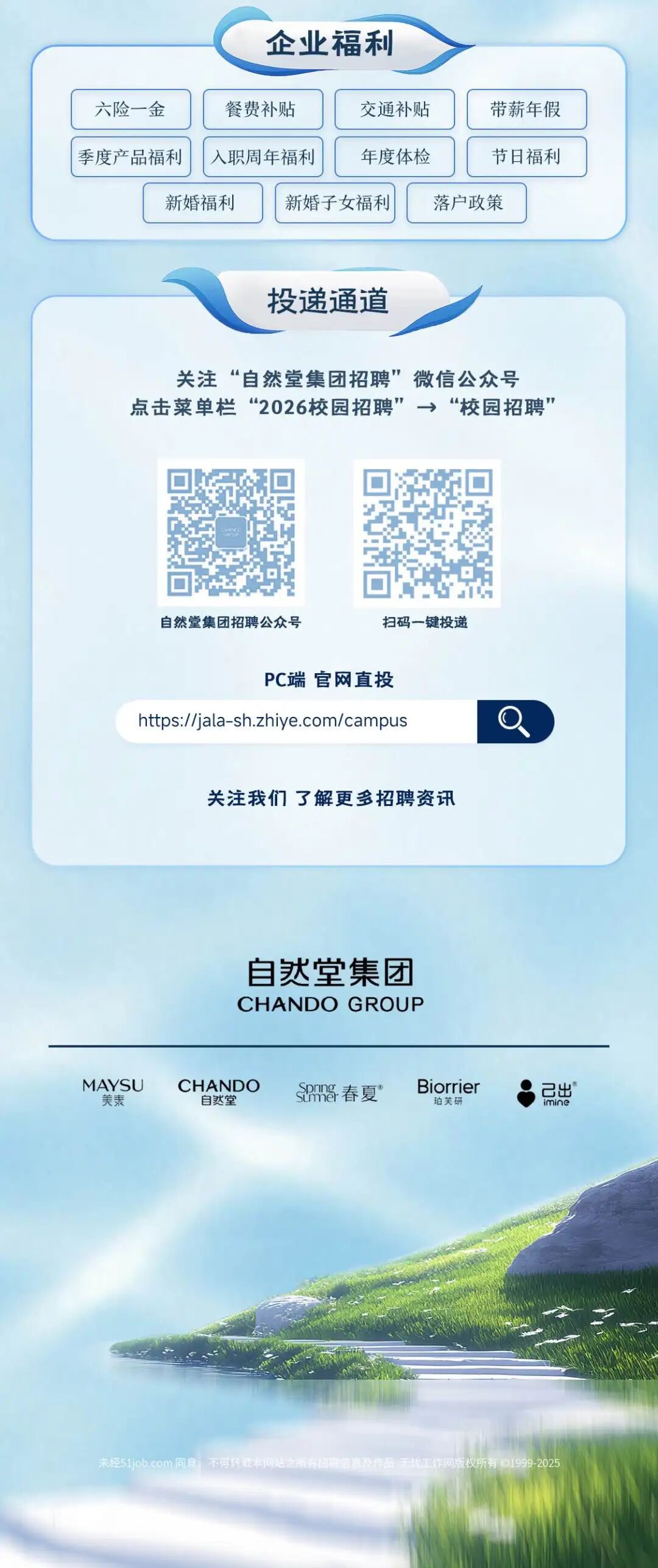 <p>企业福利</p>
<p>六险一金</p>
<p>餐费补贴</p>
<p>交通补贴</p>
<p>带薪年假</p>
<p>季度产品福利</p>
<p>入职周年福利</p>
<p>年度体检</p>
<p>节日福利</p>
<p>新婚福利</p>
<p>新婚子女福利</p>
<p>落户政策</p>
<p>投递通道</p>
<p>关注“自然堂集团招聘”微信公众号</p>
<p>点击菜单栏“2026校园招聘”→“校园招聘</p>
<p>自然堂集团招聘公众号</p>
<p>扫码一键投递</p>
<p>PC端官网直投</p>
<p>https.//jala-sh.zhiye.com/campus</p>
<p>关注我们了解更多招聘资讯</p>
<p>自达堂集团</p>
<p>CHANDO GROUP</p>
<p>MAYSU</p>
<p>CHANDO</p>
<p>SM&春夏”</p>
<p>Biorrier</p>
<p>日出°</p>
<p>美秦</p>
<p>自然堂</p>
<p>珀芙研</p>
<p>imine</p>
<p>未经51jeb.com 同意，不得转乾本网站之所有招电信息及作品 无优工作网版权所有D1999-2025</p>
