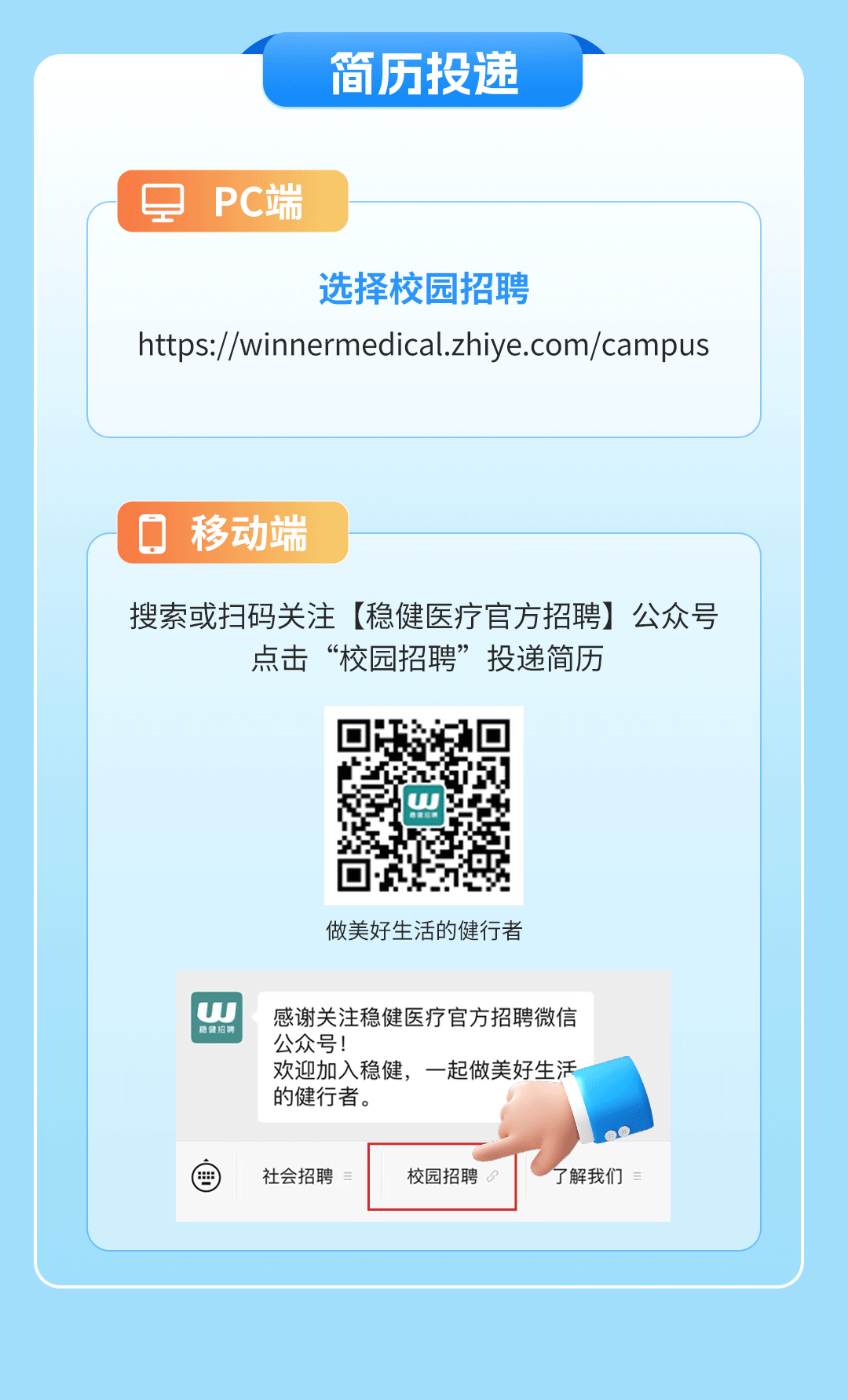 <p>简历投递</p>
<p>\'是PC端</p>
<p>选择校园招聘</p>
<p>https://winnermedical.zhiye.com/campus</p>
<p>☐移动端</p>
<p>搜索或扫码关注[稳健医疗官方招聘]公众号</p>
<p>点击&ldquo;校园招聘&rdquo;投递简历</p>
<p>非建招用w</p>
<p>做美好生活的健行者</p>
<p>隐健招聘W公众号!感谢关注稳健医疗官方招聘微信</p>
<p>欢迎加入稳健,一起做美好生活</p>
<p>的健行者。</p>
<p>國社会招聘校园招聘了解我们</p>
