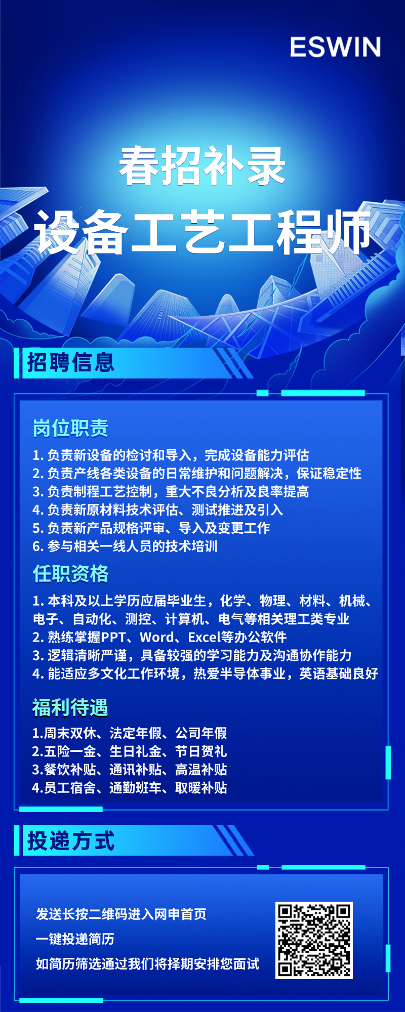 <p>ESWIN</p>
<p>春招补录</p>
<p>设备工艺工程师</p>
<p>招聘信息</p>
<p>岗位职责</p>
<p>1.负责新设备的检讨和导入，完成设备能力评估</p>
<p>2.负责产线各类设备的日常维护和问题解决，保证稳定性<br/>3. 负责制程工艺控制，重大不良分析及良率提高</p>
<p>4.负责新原材料技术评估、测试推进及引入</p>
<p>5.负责新产品规格评审、导入及变更工作</p>
<p>6. 参与相关一线人员的技术培训</p>
<p>任职资格</p>
<p>1.本科及以上学历应届毕业生，化学、物理、材料、机械、<br/>电子、自动化、测控、计算机、电气等相关理工类专业<br/>2.熟练掌握PPT、Word、Excel等办公软件</p>
<p>3.逻辑清晰严谨，具备较强的学习能力及沟通协作能力</p>
<p>4.能适应多文化工作环境，热爱半导体事业，英语基础良好<br/>福利待遇</p>
<p>1.周末双休、法定年假、公司年假</p>
<p>2.五险一金、生日礼金、节日贺礼</p>
<p>3.餐饮补贴、通讯补贴、高温补贴</p>
<p>4.员工宿舍、通勤班车、取暖补贴</p>
<p>投递方式</p>
<p>发送长按二维码进入网申首页</p>
<p>一键投递简历</p>
<p>如简历筛选通过我们将择期安排您面试</p>
