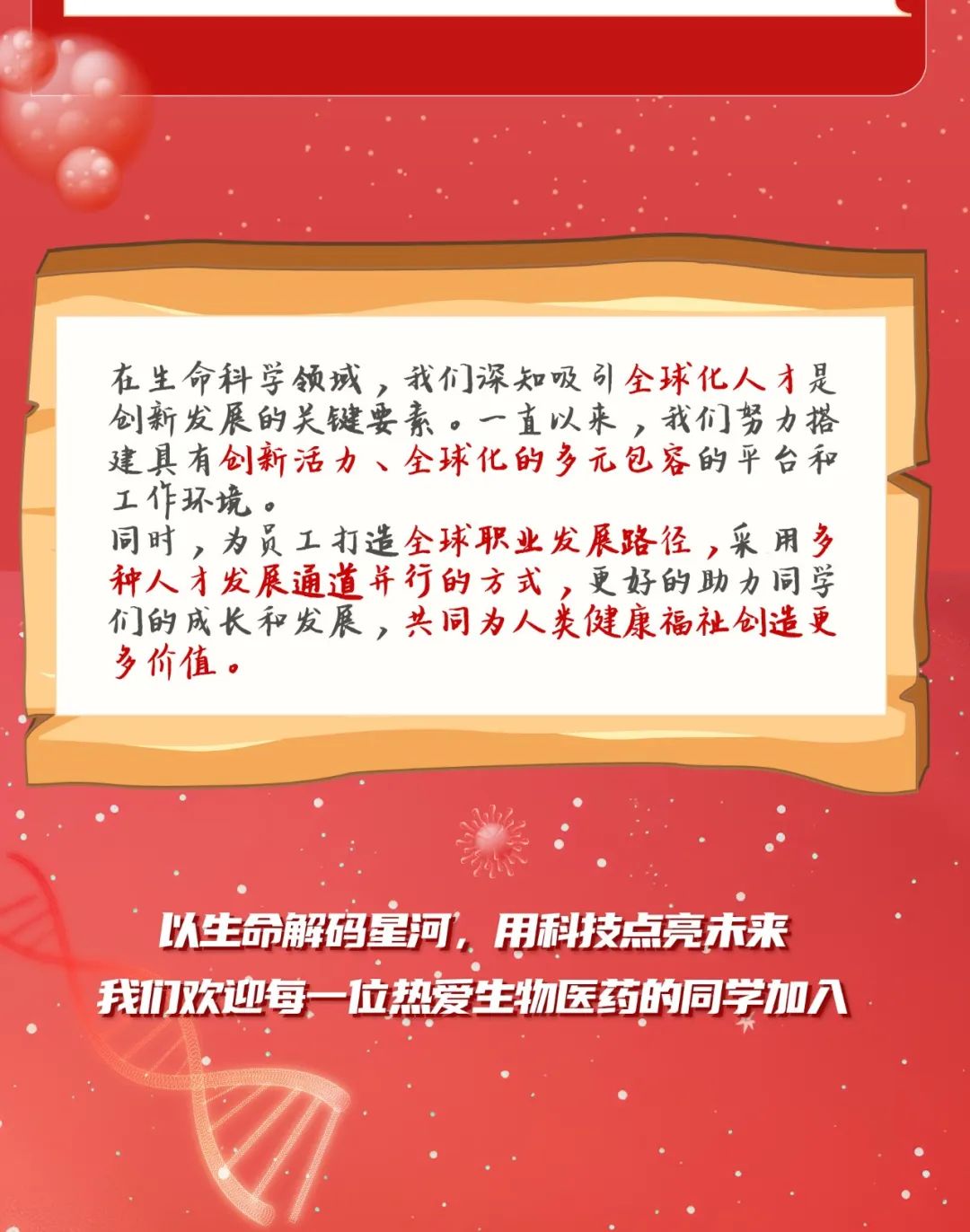 <p>在生命科学领域,我们深知吸引全球化人才是</p>
<p>创新发展的关键要素。一直以来. ,我们努力搭</p>
<p>建具有创新活力、全球化的多元包容的平台和</p>
<p>工作环境。</p>
<p>同时,为员工打造全球职业发展路径,采用多</p>
<p>种人才发展通道并行的方式,更好的助力同学</p>
<p>们的成长和发展,共同为人类健康福祉创造更</p>
<p>多价值。</p>
<p>以生命解码河,用科技点亮未来</p>
<p>我们欢迎每一-位热爱生物医药的同学加入</p>
