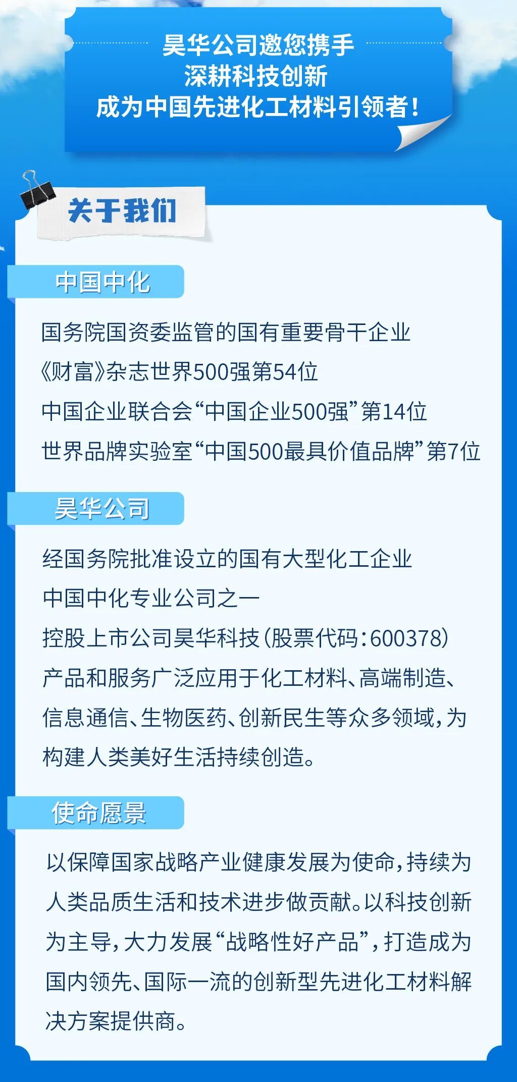 <p>昊华公司邀您携手</p>
<p>深耕科技创新</p>
<p>成为中国先进化工材料引领者</p>
<p>关干我们</p>
<p>中国中化</p>
<p>国务院国资委监管的国有重要骨干企业</p>
<p>《财富》杂志世界500强第54位</p>
<p>中国企业联合会&ldquo;中国企业500强&rdquo;第14位</p>
<p>世界品牌实验室&ldquo;中国500最具价值品牌&rdquo;第7位</p>
<p>昊华公司</p>
<p>经国务院批准设立的国有大型化工企业</p>
<p>中国中化专业公司之一</p>
<p>控股上市公司昊华科技(股票代码:600378)</p>
<p>产品和服务广泛应用于化工材料、高端制造</p>
<p>信息通信、生物医药、创新民生等众多领域,为</p>
<p>构建人类美好生活持续创造。</p>
<p>使命愿景</p>
<p>以保障国家战略产业健康发展为使命,持续为</p>
<p>人类品质生活和技术进步做贡献。以科技创新</p>
<p>为主导,大力发展&ldquo;战略性好产品,打造成为</p>
<p>国内领先、国际一流的创新型先进化工材料解</p>
<p>决方案提供商</p>
