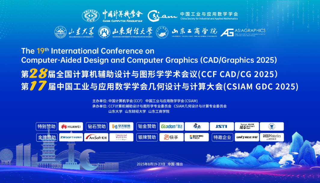 <p>中国计算械营會</p>
<p>中国工业与应用数学学会</p>
<p>China oit for industial and Appled Matematies</p>
<p>CHNA COMPVTEE FEDERATION</p>
<p>山东大子</p>
<p>山朱财经大学</p>
<p>小东品商学院</p>
<p>4L</p>
<p>ASIAGRAPHICS</p>
<p>SHANDONG LNIVERSTY</p>
<p>sIeOeDRTERETIOF TUSEANT EINOS</p>
<p>-MINIV- TWIHNERE.Y R KIeIOS nRIW</p>
<p>cnNR5L5gw0mna</p>
<p>The 19h International Conference on</p>
<p>Computer-Aided Design and Computer Graphics (CAD/Graphics 2025)</p>
<p>第28届全国计算机辅助设计与图形学学术会议(CCF CAD/CG 2025)</p>
<p>第17</p>
<p>届中国工业与应用数学学会几何设计与计算大会(CSIAMGDC2025)</p>
<p>主办单位：中国计算机学会(CCF）中国工业与应用数学学会(CSIAM)</p>
<p>承办单位:CCF计算机辅助设计与图形学专业委员会CSIAM几何设计与计算专业委员会</p>
<p>山东大学山东财经大学山东工商学院</p>
<p>特别赞助</p>
<p>&HUAWEI</p>
<p>钻石赞助</p>
<p>串橡装天款件</p>
<p>铂金赞助</p>
<p>GLodon广联达</p>
<p>南知</p>
<p>JSTI</p>
<p>TpneeeRRAE</p>
<p>金牌赞助</p>
<p>ZWsoFTeetn</p>
<p>ArcSot虹紫</p>
<p>丽线驶</p>
<p>银牌赞助</p>
<p>器快手</p>
<p>Bepm"O</p>
<p>特邀企业</p>
<p>UN'TREE宇N</p>
<p>DEEPobotics</p>
<p>wa</p>
<p>aN2MS</p>
<p>2025年8月19-23日中国&middot;烟台</p>
