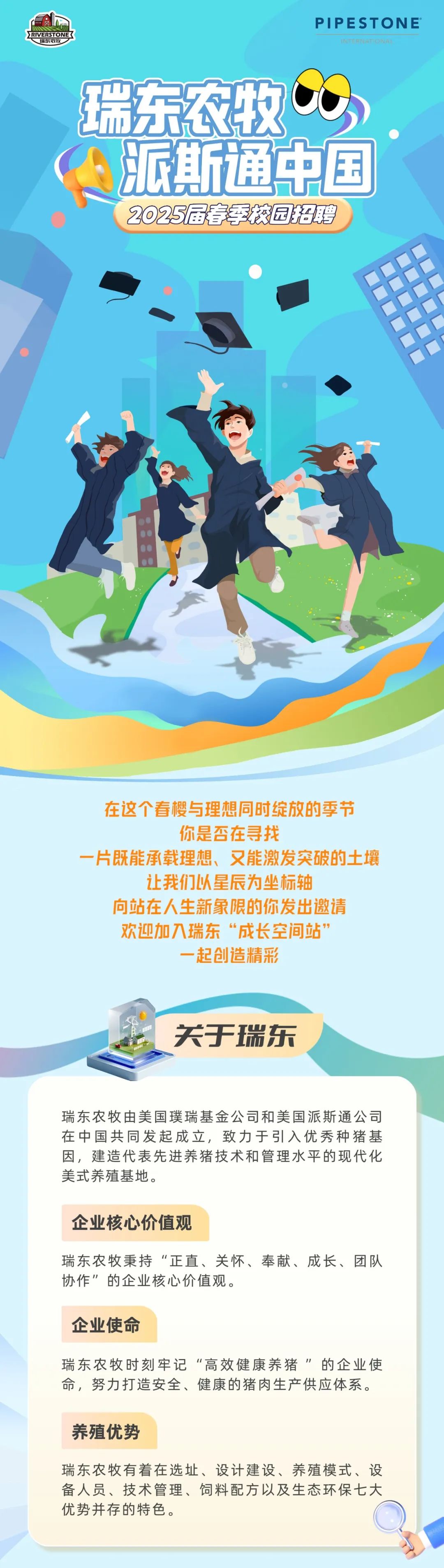 <p>TVERSTONE</p>
<p>湍茱农牧</p>
<p>PIPESTONE*</p>
<p>5T</p>
<p>瑞东农牧<br/>派斯通中国<br/>2025届春季校园招聘</p>
<p>在这个春樱与理想同时绽放的季节</p>
<p>你是否在寻找</p>
<p>一片既能承载理想、又能激发突破的土壤</p>
<p>让我们以星辰为坐标轴</p>
<p>向站在人生新象限的你发出邀请<br/>欢迎加入瑞东“成长空间站”</p>
<p>起创造精彩</p>
<p>关于瑞东</p>
<p>瑞东农牧由美国璞瑞基金公司和美国派斯通公司<br/>在中国共同发起成立，致力于引入优秀种猪基<br/>因，建造代表先进养猪技术和管理水平的现代化<br/>美式养殖基地。</p>
<p>企业核心价值观</p>
<p>瑞东农牧秉持“正直、关怀、奉献、成长、团队<br/>协作”的企业核心价值观。</p>
<p>企业使命</p>
<p>瑞东农牧时刻牢记“高效健康养猪”的企业使<br/>命，努力打造安全、健康的猪肉生产供应体系。</p>
<p>养殖优势</p>
<p>瑞东农牧有着在选址、设计建设、养殖模式、设<br/>备人员、技术管理、饲料配方以及生态环保七大<br/>优势并存的特色。</p>
