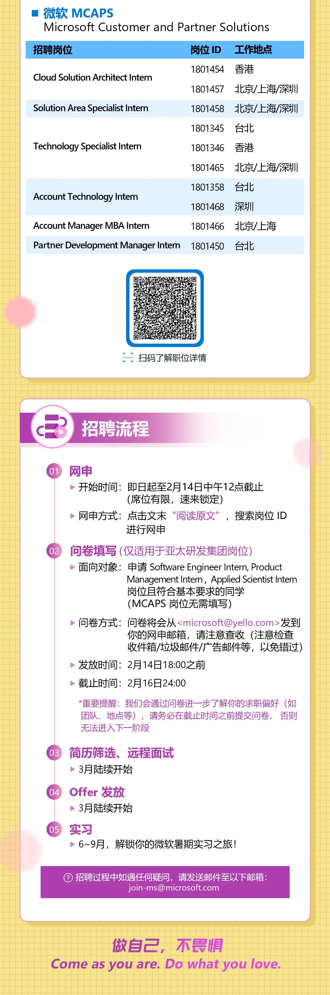 <p>微软MCAPS</p>
<p>Microsoft Customer and Partner Solutions<br/>招聘岗位</p>
<p>岗位ID<br/>工作地点</p>
<p>Cloud Solution Architect Intern</p>
<p>1801454香港</p>
<p>1801457北京/上海/深圳</p>
<p>Solution Area Specialist Intern</p>
<p>1801458 北京/上海/深圳<br/>1801345台北</p>
<p>Technology Specialist Intern</p>
<p>1801346</p>
<p>香港</p>
<p>1801465</p>
<p>北京/上海/深圳</p>
<p>1801358</p>
<p>台北</p>
<p>Account Technology Intern</p>
<p>1801468<br/>深圳</p>
<p>Account Manager MBA Interr</p>
<p>1801466北京/上海</p>
<p>Partner Development Manager Intern</p>
<p>1801450</p>
<p>台北</p>
<p>扫码了解职位详情</p>
<p>招聘流程</p>
<p>网申</p>
<p>开始时间:即日起至2月14日中午12点截止</p>
<p>(席位有限，速来锁定)</p>
<p>网申方式:点击文末“阅读原文”，搜索岗位ID</p>
<p>进行网申</p>
<p>问卷填写(仅适用于亚太研发集团岗位)</p>
<p>面向对象:申请Software Engineer Intern, Product</p>
<p>Management Intern, Applied Scientist Intem<br/>岗位且符合基本要求的同学</p>
<p>(MCAPS 岗位无需填写)</p>
<p>问卷方式:问卷将会从<****>发到</p>
<p>你的网申邮箱，请注意查收(注意检查<br/>收件箱/垃圾邮件/广告邮件等，以免错过)</p>
<p>发放时间:2月14日18:00之前</p>
<p>截止时间:2月16日24:00</p>
<p>*重要提醒:我们会通过问卷进一步了解你的求职偏好(如<br/>团队、地点等)，请务必在截止时间之前提交问卷，否则<br/>无法进入下一阶段</p>
<p>简历筛选、远程面试<br/>3月陆续开始</p>
<p>Offer发放</p>
<p>3月陆续开始</p>
<p>实习</p>
<p>6~9月，解锁你的微软暑期实习之旅!</p>
<p>招聘过程中如遇任何疑问，请发送邮件至以下邮箱:</p>
<p>****</p>
<p>做自己，不畏惧</p>
<p>Come as you are. Do what you love</p>
