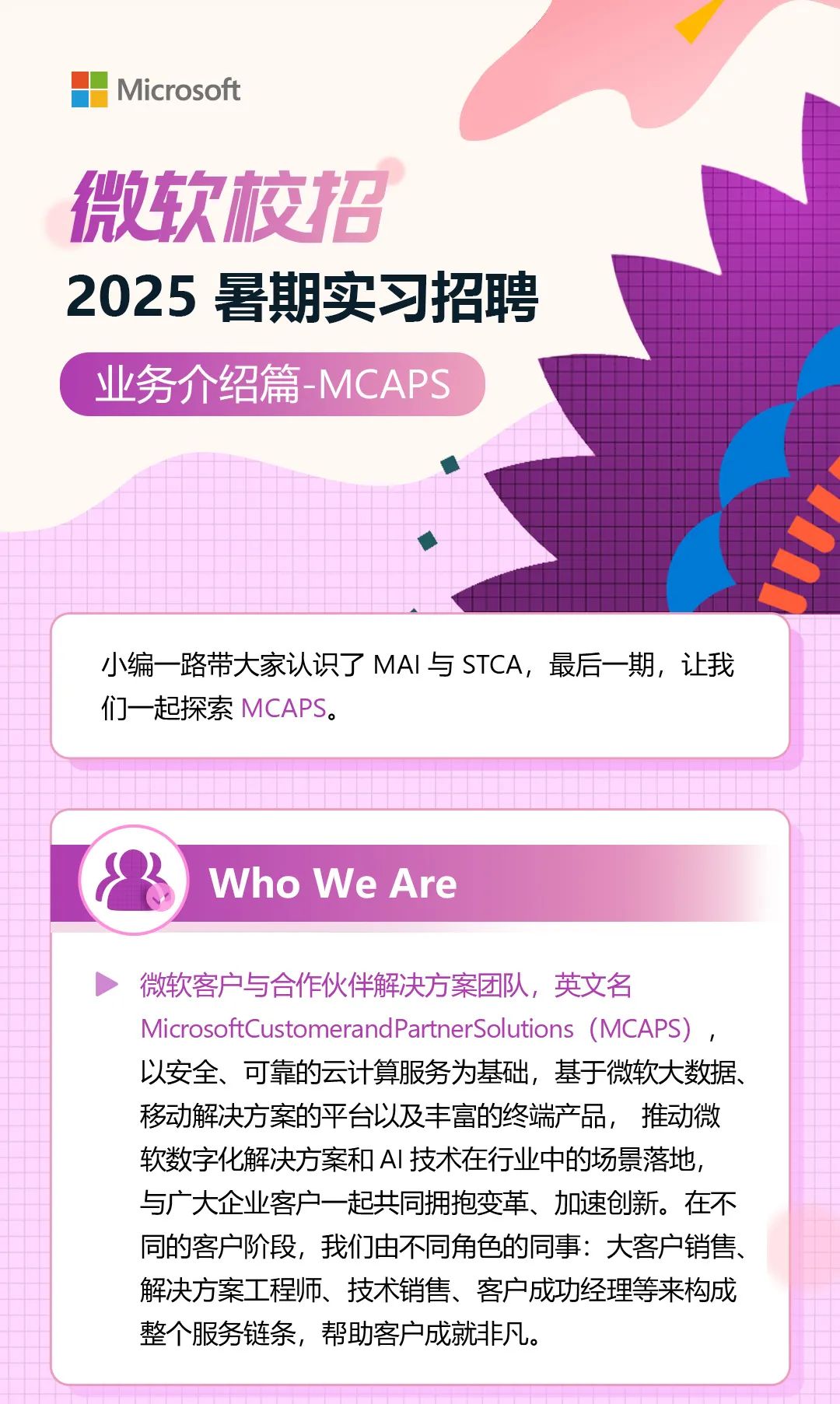 <p>Microsoft</p>
<p>微软校招</p>
<p>2025暑期实习招聘</p>
<p>业务介绍篇-MCAPS</p>
<p>小编一路带大家认识了MAI与STCA，最后一期，让我<br/>们一起探索MCAPS。</p>
<p>Who We Are</p>
<p>微软客户与合作伙伴解决方案团队，英文名</p>
<p>MicrosoftCustomerandPartnerSolutions (MCAPS)</p>
<p>以安全、可靠的云计算服务为基础，基于微软大数据、<br/>移动解决方案的平台以及丰富的终端产品，推动微<br/>软数字化解决方案和AI技术在行业中的场景落地，<br/>与广大企业客户一起共同拥抱变革、加速创新。在不<br/>同的客户阶段，我们由不同角色的同事:大客户销售、<br/>解决方案工程师、技术销售、客户成功经理等来构成<br/>整个服务链条，帮助客户成就非凡。</p>
