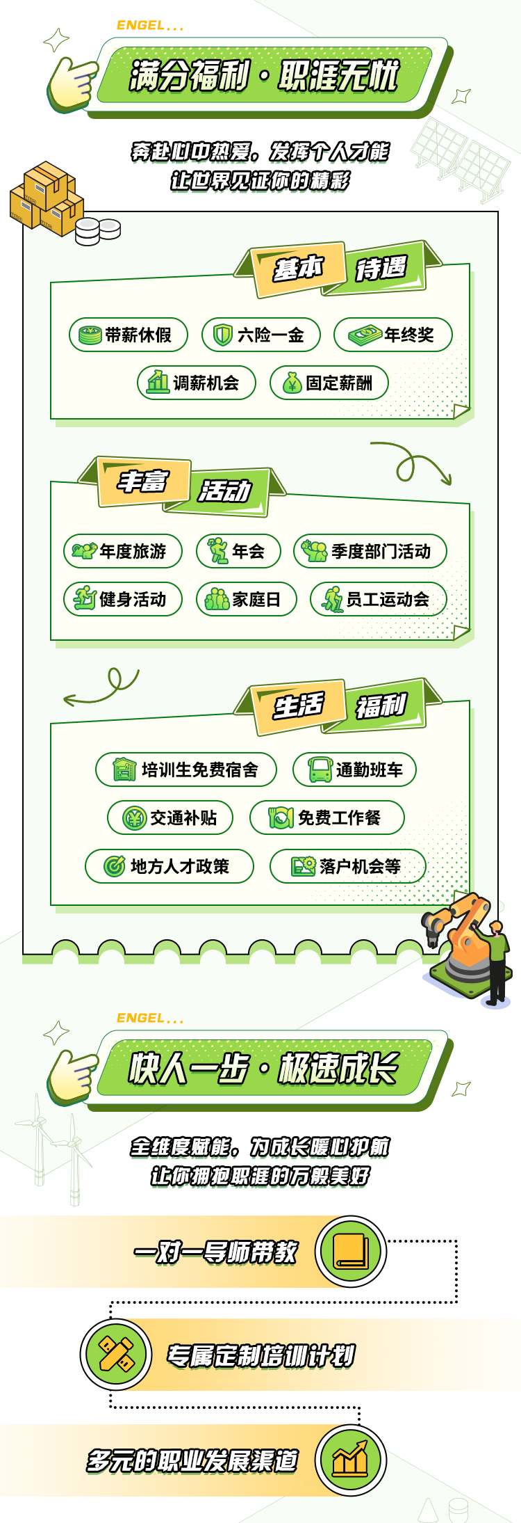 <p>>ENGEL...</p>
<p>自满合福利。职涯无忧</p>
<p>了</p>
<p>奔赴心中热爱。发择个人才能</p>
<p>让世思见证你的精彩</p>
<p>基本传遇</p>
<p>D带薪休假六险-金)(年终奖)</p>
<p>(血调薪机会) (固定薪酬</p>
<p>o</p>
<p>丰富J压动</p>
<p>( 23年度旅游(年会)季度部门活动</p>
<p>(强健身活动家庭日) (冠员工运动会</p>
<p>y</p>
<p>! 生活I 福利</p>
<p>培训生免费宿舍9通勤班车</p>
<p>交通补贴(免费工作餐</p>
<p>(地方人才政策) (國落户机会等</p>
<p><>ENGEL...</p>
<p>快人~步。极速成长</p>
<p>☐</p>
<p>全维度藏能。为成长暖旭护航</p>
<p>让你拥抱职涯的万般美好</p>
<p>一对一导顺带教</p>
<p>专属定制培训计划</p>
<p>多元的职业发展渠道(企</p>
<p>八日</p>
