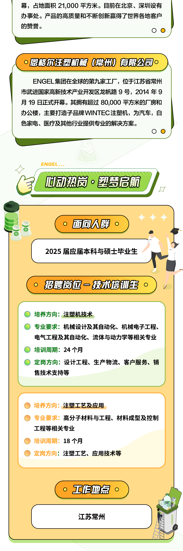 <p>幕，占地面积21,000平方米。目前在北京、深圳设有<br/>办事处。产品的高质量和不断创新赢得了世界各地客户<br/>的赞誉。</p>
<p> <br/>恩格尔注塑机械(常州)有限公司<br/>10</p>
<p>ENGEL集团在全球的第九家工厂，位于江苏省常州<br/>市武进国家高新技术产业开发区龙帆路9号，2014年9<br/>月19日正式开幕。其拥有超过80,000平方米的厂房和<br/>办公楼，主要打造子品牌WINTEC注塑机，为汽车，白<br/>色家电、医疗及其他行业提供专业的解决方案。</p>
<p>ENGEL</p>
<p>动热岗.塑梦启航</p>
<p>厂</p>
<p>。面向人群<br/>0</p>
<p>2025届应届本科与硕士毕业生</p>
<p>招聘岗位一技术培W生。</p>
<p>培养方向:注塑机技术</p>
<p>专业要求:机械设计及其自动化、机械电子工程、<br/>电气工程及其自动化、流体与动力学等相关专业<br/>培训周期:24个月</p>
<p>定岗方向:设计工程、生产物流、客户服务、销<br/>售技术支持等</p>
<p>培养方向:注塑工艺及应用</p>
<p>专业要求:高分子材料与工程、材料成型及控制<br/>工程等相关专业</p>
<p>培训周期:18个月</p>
<p>定岗方向:注塑工艺、应用技术等</p>
<p> </p>
<p>工作地点。</p>
<p>江苏常州</p>
