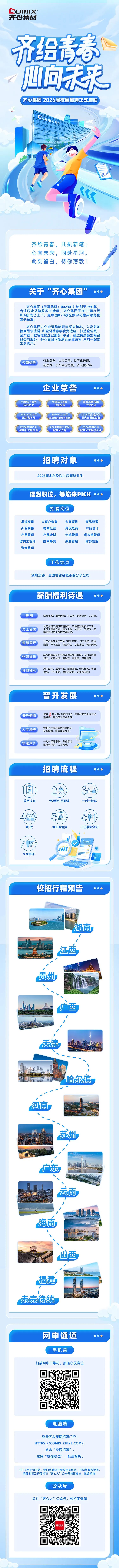 <p>COmIX</p>
<p>齐心集团</p>
<p>开老</p>
<p>向菜</p>
<p>齐心集团2026届校园招聘正式启动</p>
<p>LOnIXC</p>
<p>齐绘青春，共执新笔；</p>
<p>心向未来，同赴星河。</p>
<p>此刻留白,待你落款！</p>
<p>关于&ldquo;齐心集团</p>
<p>&ldquo;</p>
<p>齐心集团(股票代码:002301）始创于1991年</p>
<p>专注政企采购服务30余年。齐心集团于2009年在深</p>
<p>圳A股成功上市，是中国B2B政企数字化集采服务的</p>
<p>龙头企业。</p>
<p>齐心集团以企业运维物资集采为核心,以高附加</p>
<p>值商品供应链 和全链路数字化为底座,打造全场景</p>
<p>全产链、数智化的企业服务平台。通过持续叠加商品</p>
<p>品类与服务，齐心集团不断满足企业级客户的一站式</p>
<p>采购需求。</p>
<p>行业龙头、上市公司、数字化先锋、</p>
<p>公司优势</p>
<p>前景好、抗风险能力强、多元化业务</p>
<p>企业荣誉</p>
<p>中国电子商务</p>
<p>中国500最具</p>
<p>国家高新技术</p>
<p>示范企业</p>
<p>价值品牌</p>
<p>企业认证</p>
<p>2022-2024年</p>
<p>2024-2026年</p>
<p>2022年度经济发</p>
<p>深圳老字号</p>
<p>深圳市消费教育基地</p>
<p>展突出贡献企业</p>
<p>2024中国产业</p>
<p>2024中国工业品</p>
<p>2024中国产业</p>
<p>数字化先锋企业</p>
<p>数字化先锋</p>
<p>数字化百强榜企业</p>
<p>招聘对象</p>
<p>2026届本科及以上应届毕业生</p>
<p>理想职位，等您来PICK</p>
<p>招聘岗位</p>
<p>渠道销售</p>
<p>大客户销售</p>
<p>大客项目</p>
<p>商品管理</p>
<p>外贸销售</p>
<p>电商运营</p>
<p>跨境电商</p>
<p>产品设计</p>
<p>产品管理</p>
<p>产品计划</p>
<p>物流管理</p>
<p>供应链管理</p>
<p>结构工程师</p>
<p>技术开发</p>
<p>采购管理</p>
<p>财务管理</p>
<p>资金管理</p>
<p>工作地点</p>
<p>深圳总部、全国各省会城市的分子公司</p>
<p>薪酬福利待遇</p>
<p>薪酬</p>
<p>综合年薪：职能运营:8-12W；销售业务：9-15W。</p>
<p>公司为员工提供环境优雅、干净整洁的员工公寓，</p>
<p>员工公寓</p>
<p>上床下桌四人寝、独立卫浴、大阳台、有空调。非</p>
<p>集团办公员工提供住宿补贴。</p>
<p>智慧餐厅</p>
<p>公司向全体员工开放&ldquo;智慧餐厅&rdquo;，员工自助、高档</p>
<p>配置、干净卫生、菜品齐全、价格亲民、健康美味。</p>
<p>休闲娱乐</p>
<p>科技园区设有图书馆及休闲娱乐场所，有超大的瑜</p>
<p>伽室,还有台球、羽毛球、健身房、篮球场等。</p>
<p>其他福利</p>
<p>周末双休、五险一金、团建基金、公司活动、年度</p>
<p>体检、下午茶等，你能想到的，这里都有哦！</p>
<p>晋升发展</p>
<p>晋升通道</p>
<p>每年</p>
<p>次晋升/调薪的机会，管理线和专业线双通</p>
<p>道发展，助力员工职业发展。</p>
<p>人才培养</p>
<p>专业人才发展体系以及培训</p>
<p>资源倾斜，助力快速成长。</p>
<p>快速成长</p>
<p>一对一导师带教、专业管培</p>
<p>生培养体系、人才轮动。</p>
<p>招聘流程</p>
<p>1</p>
<p>O</p>
<p>O</p>
<p>心价</p>
<p>简历投递</p>
<p>无领导小组面试</p>
<p>一对一复试</p>
<p>O0</p>
<p>终试</p>
<p>OFFER发放</p>
<p>三方协议签订</p>
<p>offer</p>
<p>在线测评</p>
<p>校招行程预告</p>
<p>湖南</p>
<p>江西</p>
<p>贵州</p>
<p>广西</p>
<p>天津</p>
<p>哈尔滨</p>
<p>河南</p>
<p>苏州</p>
<p>广东</p>
<p>云南</p>
<p>海南</p>
<p>山西</p>
<p>福建</p>
<p>未完待续</p>
<p>网申通道</p>
<p>手机端</p>
<p>扫描网申二维码</p>
<p>投递心仪岗位</p>
<p>电脑端</p>
<p>登录齐心集团招聘门户:</p>
<p>HTTPS://COMIX.ZHIYE.COM/,</p>
<p>点击&ldquo;校园招聘&rdquo;</p>
<p>选择&ldquo;校招职位&rdquo;，投递简历。</p>
<p>注：9月下旬开始，我们将陆续开展校园宣讲会，并现场解答疑问，</p>
<p>具体时间及行程将在&ldquo;齐心人&rdquo;公众号持续推出，敬请期待！</p>
<p>公众号</p>
<p>关注&ldquo;齐心人&rdquo;公众号，</p>
<p>校招不迷路</p>
<p>字心人</p>
