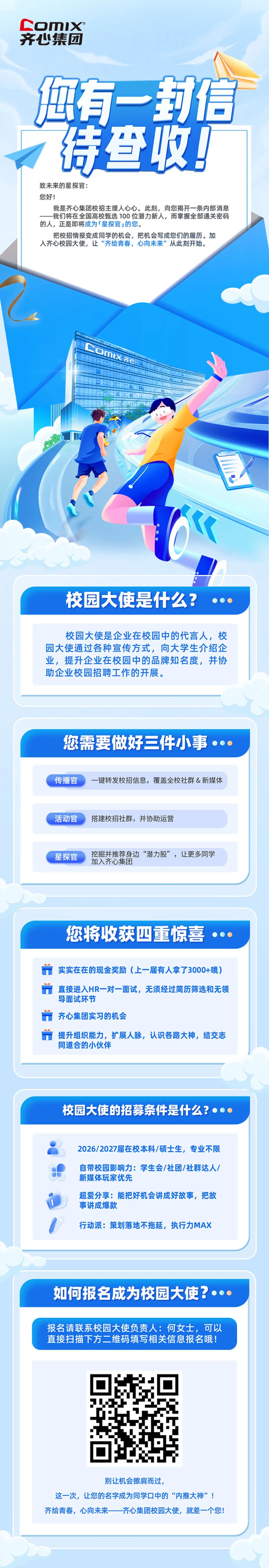 <p>COmIX</p>
<p>齐心集团</p>
<p>您有一丰</p>
<p>封信</p>
<p>特查收</p>
<p>致未来的星探官：</p>
<p>您好!</p>
<p>我是齐心集团校招主理人心心。此刻,向您揭开一条内部消息</p>
<p>我们将在全国高校甄选100位潜力新人，而掌握全部通关密码</p>
<p>的人，正是即将成为「星探官」的您。</p>
<p>把校招情报变成同学的机会，把机会写成您们的履历。加</p>
<p>入齐心校园大使，让&ldquo;齐绘青春，心向未来&rdquo;从此刻开始。</p>
<p>CORIX心</p>
<p>校园大使是什么?</p>
<p>校园大使是企业在校园中的代言人，校</p>
<p>园大使通过各种宣传方式，向大学生介绍企</p>
<p>业，提升企业在校园中的品牌知名度，并协</p>
<p>助企业校园招聘工作的开展。</p>
<p>您需要做好三件小事</p>
<p>传播官</p>
<p>一键转发校招信息,覆盖全校社群&新媒体</p>
<p>活动官</p>
<p>搭建校招社群,并协助运营</p>
<p>星探官</p>
<p>挖掘并推荐身边&ldquo;潜力股&rdquo;,让更多同学</p>
<p>加入齐心集团</p>
<p>您将收获四重惊喜</p>
<p>实实在在的现金奖励(上一届有人拿了3000+哦)</p>
<p>直接进入HR一对一面试，无须经过简历筛选和无领</p>
<p>导面试环节</p>
<p>齐心集团实习的机会</p>
<p>提升组织能力,扩展人脉，认识各路大神，结交志</p>
<p>同道合的小伙伴</p>
<p>校园大使的招募条件是什么?0</p>
<p>2026/2027届在校本科/硕士生，专业不限</p>
<p>自带校园影响力:学生会/社团/社群达人/</p>
<p>新媒体玩家优先</p>
<p>超爱分享:</p>
<p>能把好机会讲成好故事,把故</p>
<p>事讲成爆款</p>
<p>行动派:策划落地不拖延，执行力MAX</p>
<p>如何报名成为校园大使？&bull;0</p>
<p>报名请联系校园大使负责人：何女士，可以</p>
<p>直接扫描下方二维码填写相关信息报名哦!</p>
<p>别让机会擦肩而过</p>
<p>这一次，让您的名字成为同学口中的&ldquo;内推大神&rdquo;！</p>
<p>齐绘青春,心向未来齐心集团校园大使，就差一个您!</p>
