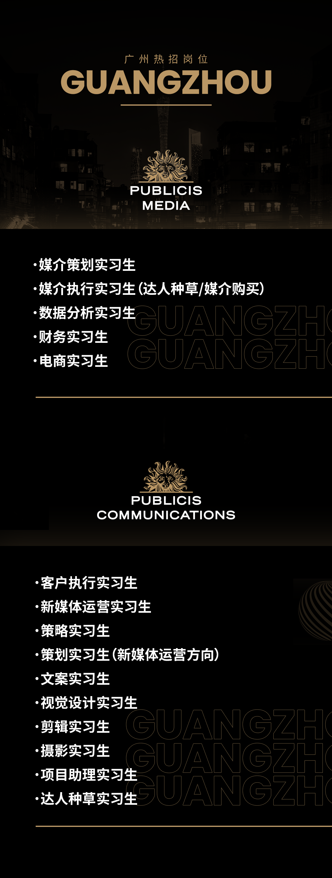 <p>广州热招岗位</p>
<p>GUANGZHOU</p>
<p>PUBLICIS<br/>MEDIA</p>
<p>.媒介策划实习生</p>
<p>媒介执行实习生(达人种草/媒介购买)</p>
<p>数据分析实习生<br/>IUA<br/>G<br/>Z0<br/>.财务实习生</p>
<p>.电商实习生</p>
<p>PUBLICIS</p>
<p>COMMUNICATIONS</p>
<p>客户执行实习生</p>
<p>新媒体运营实习生</p>
<p>策略实习生</p>
<p>策划实习生(新媒体运营方向)<br/>文案实习生</p>
<p>视觉设计实习生</p>
<p>剪辑实习生</p>
<p>摄影实习生</p>
<p>项目助理实习生</p>
<p>达人种草实习生</p>
