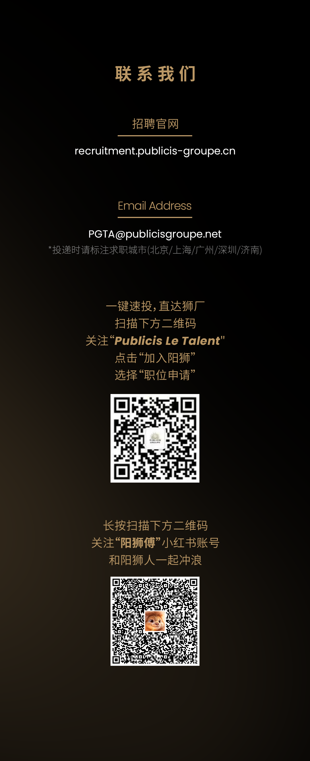 <p>联系我们</p>
<p>招聘官网</p>
<p>recruitment.publicis-groupe.cn</p>
<p>Email Address</p>
<p>****</p>
<p>没递时请标注求职城市(北京/上海/广州/深圳/济南</p>
<p>-键速投,直达狮厂<br/>扫描下方二维码</p>
<p>关注"Publicis Le Talent'<br/>点击&ldquo;加入阳狮&rsquo;</p>
<p>选择&ldquo;职位申请&rsquo;</p>
<p>长按扫描下方二维码<br/>关注&ldquo;阳狮傅&rdquo;小红书账号</p>
<p>和阳狮人一起冲浪</p>
