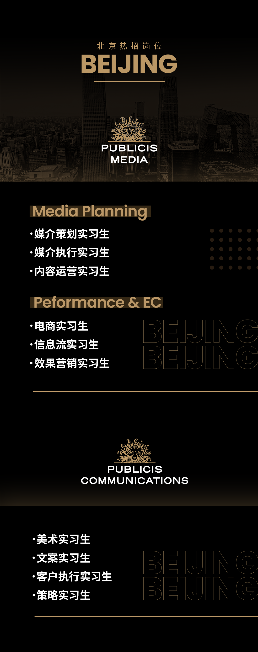 <p>北京热招岗位<br/>BEIJING</p>
<p>PUBLICIS</p>
<p>MEDIA</p>
<p>Media Planning<br/>媒介策划实习生</p>
<p>.媒介执行实习生<br/>.内容运营实习生</p>
<p>Peformance & EC<br/>.电商实习生</p>
<p>.信息流实习生</p>
<p>效果营销实习生</p>
<p>PUBLICIS</p>
<p>COMMUNICATIONS</p>
<p>美术实习生<br/>文案实习生</p>
<p>客户执行实习生<br/>策略实习生</p>
