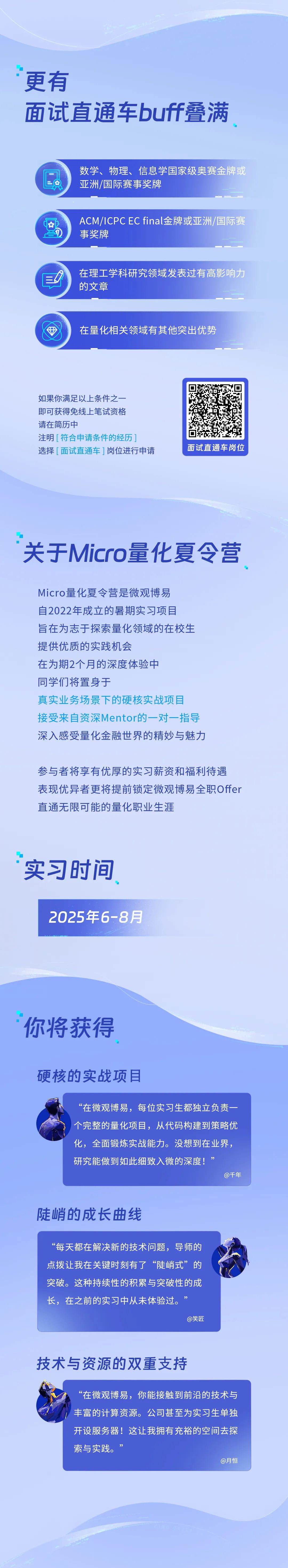 <p>更有</p>
<p>面试直通车buff叠满</p>
<p>数学、物理、信息学国家级奥赛金牌或<br/>亚洲/国际赛事奖牌</p>
<p> </p>
<p>ACM/ICPCECfinal金牌或亚洲/国际赛<br/>事奖牌</p>
<p>在理工学科研究领域发表过有高影响力<br/>的文章</p>
<p>在量化相关领域有其他突出优势</p>
<p>如果你满足以上条件之一<br/>即可获得免线上笔试资格<br/>请在简历中</p>
<p>注明[符合申请条件的经历]</p>
<p>选择[面试直通车]岗位进行申请</p>
<p>面试直通车岗位</p>
<p>关于Micro量化夏令营</p>
<p>Micro量化夏令营是微观博易<br/>自2022年成立的暑期实习项目</p>
<p>旨在为志于探索量化领域的在校生<br/>提供优质的实践机会</p>
<p>在为期2个月的深度体验中</p>
<p>同学们将置身于</p>
<p>真实业务场景下的硬核实战项目<br/>接受来自资深Mentor的一对一指导<br/>深入感受量化金融世界的精妙与魅力</p>
<p>参与者将享有优厚的实习薪资和福利待遇<br/>表现优异者更将提前锁定微观博易全职Offer<br/>直通无限可能的量化职业生涯</p>
<p>实习时间</p>
<p>2025年6-8月</p>
<p>你将获得</p>
<p>硬核的实战项目</p>
<p>&ldquo;在微观博易，每位实习生都独立负责一<br/>个完整的量化项目，从代码构建到策略优<br/>化，全面锻炼实战能力。没想到在业界，<br/>研究能做到如此细致入微的深度!</p>
<p>@千年</p>
<p>陡峭的成长曲线</p>
<p>&ldquo;每天都在解决新的技术问题，导师的<br/>点拨让我在关键时刻有了&ldquo;陡峭式&rdquo;的<br/>突破。这种持续性的积累与突破性的成<br/>长，在之前的实习中从未体验过。&rdquo;</p>
<p>@笑匠</p>
<p>技术与资源的双重支持</p>
<p>&ldquo;在微观博易，你能接触到前沿的技术与<br/>丰富的计算资源。公司甚至为实习生单独<br/>开设服务器!这让我拥有充裕的空间去探<br/>索与实践。&rsquo;</p>
<p>@月恒</p>
