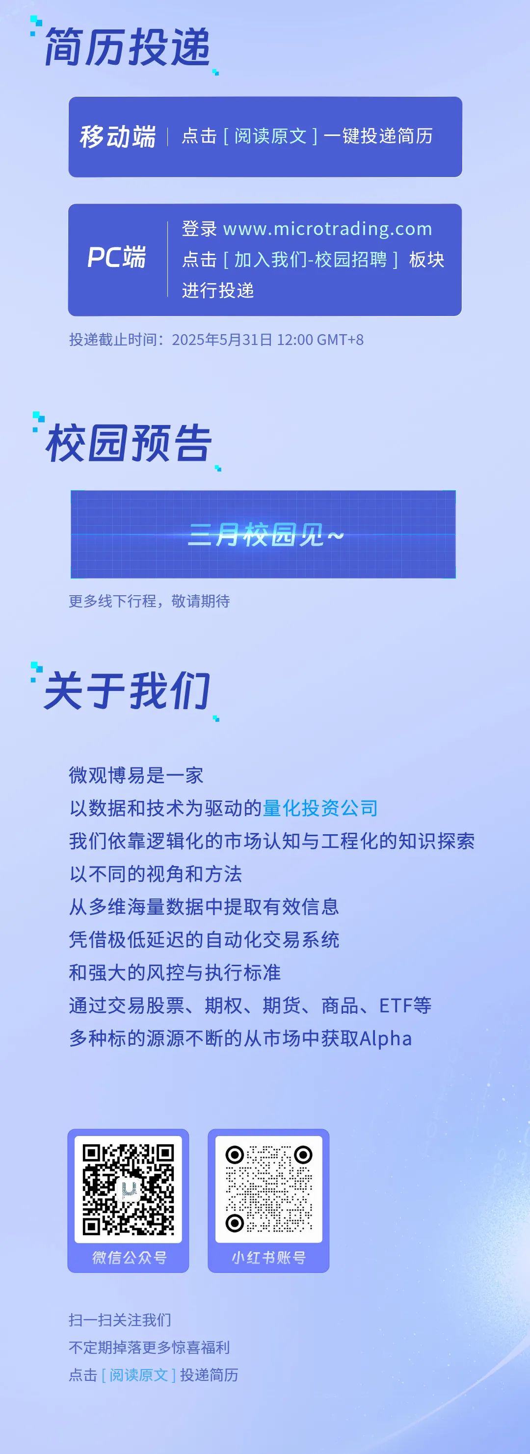 <p>简历投递</p>
<p>移动端|点击[阅读原文]一键投递简历</p>
<p>PC端</p>
<p>登录www.microtrading.com<br/>点击「加入我们-校园招聘1板块<br/>进行投递</p>
<p>投递截止时间:2025年5月31日12:00GMT+8</p>
<p>校园预告</p>
<p>三月校园见~</p>
<p>更多线下行程，敬请期待</p>
<p>关于我们</p>
<p>微观博易是一家</p>
<p>以数据和技术为驱动的量化投资公司</p>
<p>我们依靠逻辑化的市场认知与工程化的知识探索<br/>以不同的视角和方法</p>
<p>从多维海量数据中提取有效信息</p>
<p>凭借极低延迟的自动化交易系统</p>
<p>和强大的风控与执行标准</p>
<p>通过交易股票、期权、期货、商品、ETF等<br/>多种标的源源不断的从市场中获取Alpha</p>
<p>微信公众号</p>
<p>小红书账号</p>
<p>扫一扫关注我们</p>
<p>不定期掉落更多惊喜福利<br/>点击[阅读原文]投递简历</p>
