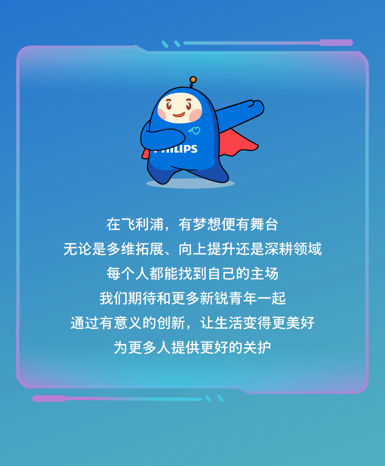 <p>LIPS</p>
<p>在飞利浦，有梦想便有舞台</p>
<p>无论是多维拓展、向上提升还是深耕领域</p>
<p>每个人都能找到自己的主场<br/>我们期待和更多新锐青年一起</p>
<p>通过有意义的创新，让生活变得更美好</p>
<p>为更多人提供更好的关护</p>
