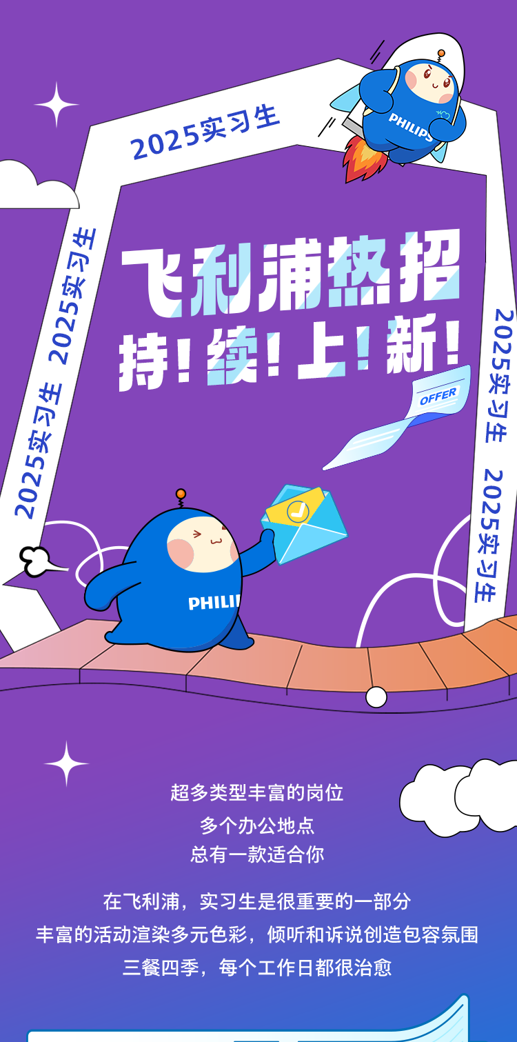 <p>2025实习生</p>
<p>PHILIP:</p>
<p>飞利浦热招<br/>2025实习生2025实习生</p>
<p>持!续!上!新!</p>
<p>2025实习生</p>
<p>OFFER</p>
<p>2025实习生</p>
<p>PHIL</p>
<p>超多类型丰富的岗位</p>
<p>多个办公地点</p>
<p>总有一款适合你</p>
<p>在飞利浦，实习生是很重要的一部分</p>
<p>丰富的活动渲染多元色彩，倾听和诉说创造包容氛围</p>
<p>三餐四季，每个工作日都很治愈</p>
