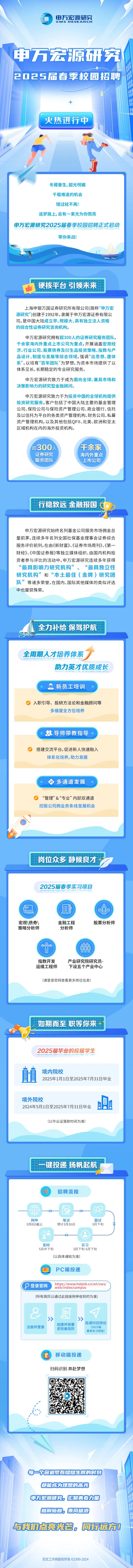 <p>0申万宏源研究</p>
<p>SWSRESEARG : | H</p>
<p>申万宏源研究</p>
<p>202 5届春季校园招聘</p>
<p>十</p>
<p>火热进行中</p>
<p>冬藏春生,韶光明媚</p>
<p>千载难逢的机会</p>
<p>错过就不再!</p>
<p>追梦路上,总有一束光为你而亮</p>
<p>申万宏源研究2025届春季校园招聘正式启动</p>
<p>等你来战!</p>
<p>硬核平台 引领未来</p>
<p>上海申银万国证券研究所有限公司(简称&lsquo;&lsquo;申万宏</p>
<p>源研究" )创建于1992年,隶属于申万宏源证券有限公</p>
<p>司,是中国大陆成立早、规模大、具有独立法人资格</p>
<p>的综合性证券研究咨询机构。</p>
<p>申万宏源研究拥有超300人的证券研究服务团队,</p>
<p>千余家海内外重点上市公司为重点,开展涵盖宏观经</p>
<p>济、行业公司、股票债券及衍生品投资策略、指数与产</p>
<p>品设计、制度与发展等综合领域,强调&ldquo;出思想、建体</p>
<p>系&rdquo;,以培育&ldquo;百年团队&rdquo;为梦想,为资本市场提供了以</p>
<p>体系见长、长期稳定的专业研究服务。</p>
<p>申万宏源研究致力于成为面向全球、兼具市场和</p>
<p>决策影响力的研究型金融顾问。</p>
<p>申万宏源研究致力于为投资中国的全球机构提供</p>
<p>投资研究服务,客户包括了中国大陆主要的基金管理</p>
<p>公司、保险公司与保险资产管理公司、商业银行、信托</p>
<p>及以信托为平台的各类资产管理机构、财务公司、私募</p>
<p>资产管理机构,以及其他包括QFII、北美、欧洲和亚太</p>
<p>区域机构在内的海外投资机构。</p>
<p>超300人千余家</p>
<p>证券研究海内外重点</p>
<p>服务团队 上市公司</p>
<p>生行稳致远金融报国</p>
<p>每一个因追梦而熠熠生辉的时刻</p>
<p>都能成为理想的高光</p>
<p>申万宏源研究。汇聚青春力量</p>
<p>披荆斩棘。乘风破浪</p>
<p>与我们点亮光会。同行远方0</p>
<p>无忧工作网版权所有 1999-2024</p>

<table>
<tr><td>申万宏源研究始终名列基金公司服务市场佣金总量前茅,连续多年名列全国社保基金理事会证券综合服务评价前列。在由《新财富》、《证券市场周刊》、《第一财经》《中国证券报》等独立媒体组织、由国内机构投资者参与评比的活动中,申万宏源研究连续多年获得&ldquo;最具影响力研究机构&rdquo;、&ldquo;最具独立性研究机构&rdquo;和&ldquo;本土最佳(金牌)研究团队&rdquo;等诸多荣誉,在国内、国际其他媒体的类似评选中也屡获殊荣。</td>
</tr>
<tr><td>E全力补给保驾护航</td>
</tr>
<tr><td>全周期人才培养体系助力英才优质成长新员工培训入职引导、投研方法论和金融顾问等多维度全方位培养.导师带教指导搭建交流平台,促进新人快速融入体系化培养,助力发展多通道发展 &ldquo;管理&rdquo;&&ldquo;专业&rdquo;内部双通道控股公司跨业务条线发展机会、C岗位众多静候良才</td>
</tr>
<tr><td>2025届春季实习项目f. 医i)0999宏观\\债券\\ 金融工程 股票分析师策略分析师 分析师 &larr;&rarr; eo0A1A00www指数开发 产业研究院研究员-运维工程师 下设五个产业中心(请登录官网查看更多岗位信息)如期而至职等你来十2025届毕业的应届学生值 境内院校2025年1月1日至2025年7月31日毕业境外院校2024年5月1日至2025年7月31日毕业(以毕业证落款时间为准)</td>
</tr>
<tr><td>一键投递扬帆起航</td>
</tr>
<tr><td>招聘流程一t一>-一>-一-D L网申 笔试 面试3月8日截止 预计3月16日 3月下旬②。 o--. .答辩 实习5月中下旬 3月下旬-5月下旬(以具体通知为准)PC端投递https://www.hotjob.cn/wt/sws/(P登录官网 web/index/campus(所有简历以通过此链接网申收到的为准)& "》 》投递对应岗位创建并按要注册并登录 (2025届求完善简历春季实习项目)移动端投递扫码识别奔赴梦想广 1'L 。</td>
</tr>
</table>
