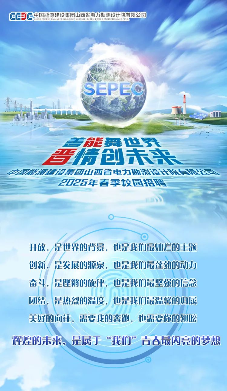 <p>年年C中国能源建设集团山西省电力勘测设计院有限公司CHINA C RGY COHREEINCRO SANELCERI POMER IGEFRNiCOoLUo</p>
<p>SEPEC</p>
<p>银</p>
<p>善能舞世界</p>
<p>哥情创未来</p>
<p>4国源建设集团山西省电力勘测设计院有</p>
<p>2025年春季校园招聘</p>
<p>开放,是世界的背景,也是我们最灿烂的主题</p>
<p>创新,是发展的源泉,也是我们最蓬勃的动力</p>
<p>奋斗,是铿锵的旋律,也是我们最坚强的信念</p>
<p>团结,是热烈的温度,也是我们最温馨的归属</p>
<p>美好的向往,需要我的奔跑,也需要你的翅膀</p>
<p>辉煌的未来,是属于&ldquo;我们"青春最闪亮的梦想</p>
<p>0</p>
